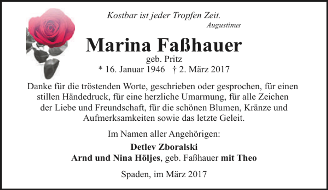 <p>Kostbar ist jeder Tropfen Zeit.</p><p>Augustinus</p><p>Marina Faßhauer<br />geb. Pritz<br />* 16. Januar 1946 † 2. März 2017</p><p>Danke für die tröstenden Worte, geschrieben oder gesprochen, für einen<br />stillen Händedruck, für eine herzliche Umarmung, für alle Zeichen<br />der Liebe und Freundschaft, für die schönen Blumen, Kränze und<br />Aufmerksamkeiten sowie das letzte Geleit.<br />Im Namen aller Angehörigen:<br />Detlev Zboralski<br />Arnd und Nina Höljes, geb. Faßhauer mit Theo<br />Spaden, im März 2017</p>