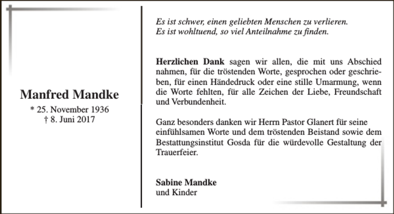 <p>Es ist schwer, einen geliebten Menschen zu verlieren.<br />Es ist wohltuend, so viel Anteilnahme zu finden.</p><p>Manfred Mandke<br />* 25. November 1936<br />† 8. Juni 2017</p><p>Herzlichen Dank sagen wir allen, die mit uns Abschied<br />nahmen, für die tröstenden Worte, gesprochen oder geschrieben, für einen Händedruck oder eine stille Umarmung, wenn<br />die Worte fehlten, für alle Zeichen der Liebe, Freundschaft<br />und Verbundenheit.<br />Ganz besonders danken wir Herrn Pastor Glanert für seine<br />einfühlsamen Worte und dem tröstenden Beistand sowie dem<br />Bestattungsinstitut Gosda für die würdevolle Gestaltung der<br />Trauerfeier.<br />Sabine Mandke<br />und Kinder</p>