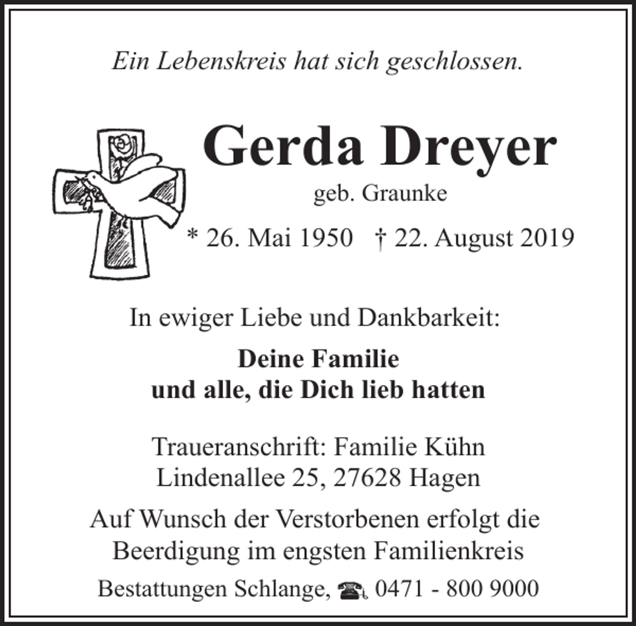 <p>Ein Lebenskreis hat sich geschlossen.</p><p>Gerda Dreyer<br />geb. Graunke</p><p>* 26. Mai 1950 † 22. August 2019<br />In ewiger Liebe und Dankbarkeit:<br />Deine Familie<br />und alle, die Dich lieb hatten<br />Traueranschrift: Familie Kühn<br />Lindenallee 25, 27628 Hagen<br />Auf Wunsch der Verstorbenen erfolgt die<br />Beerdigung im engsten Familienkreis<br />Bestattungen Schlange,</p><p>0471 - 800 9000</p>