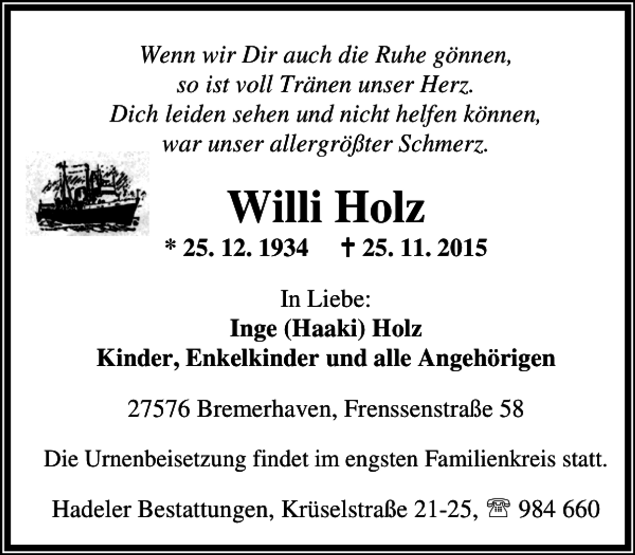 <p>Wenn wir Dir auch die Ruhe gönnen,<br />so ist voll Tränen unser Herz.<br />Dich leiden sehen und nicht helfen können,<br />war unser allergrößter Schmerz.</p><p>Willi Holz</p><p>* 25. 12. 1934</p><p>B 25. 11. 2015</p><p>In Liebe:<br />Inge (Haaki) Holz<br />Kinder, Enkelkinder und alle Angehörigen<br />27576 Bremerhaven, Frenssenstraße 58<br />Die Urnenbeisetzung findet im engsten Familienkreis statt.</p><p>Hadeler Bestattungen, Krüselstraße 21-25, ℡ 984 660</p>