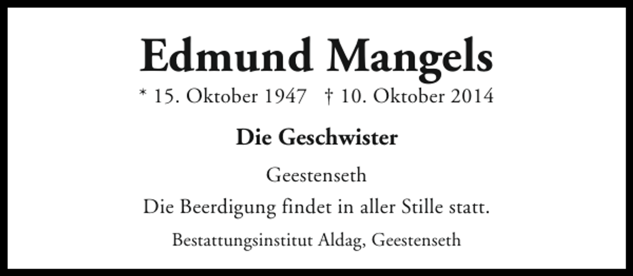 <p>Edmund Mangels</p><p>* 15. Oktober 1947 † 10. Oktober 2014</p><p>Die Geschwister<br />Geestenseth<br />Die Beerdigung findet in aller Stille statt.<br />Bestattungsinstitut Aldag, Geestenseth</p>