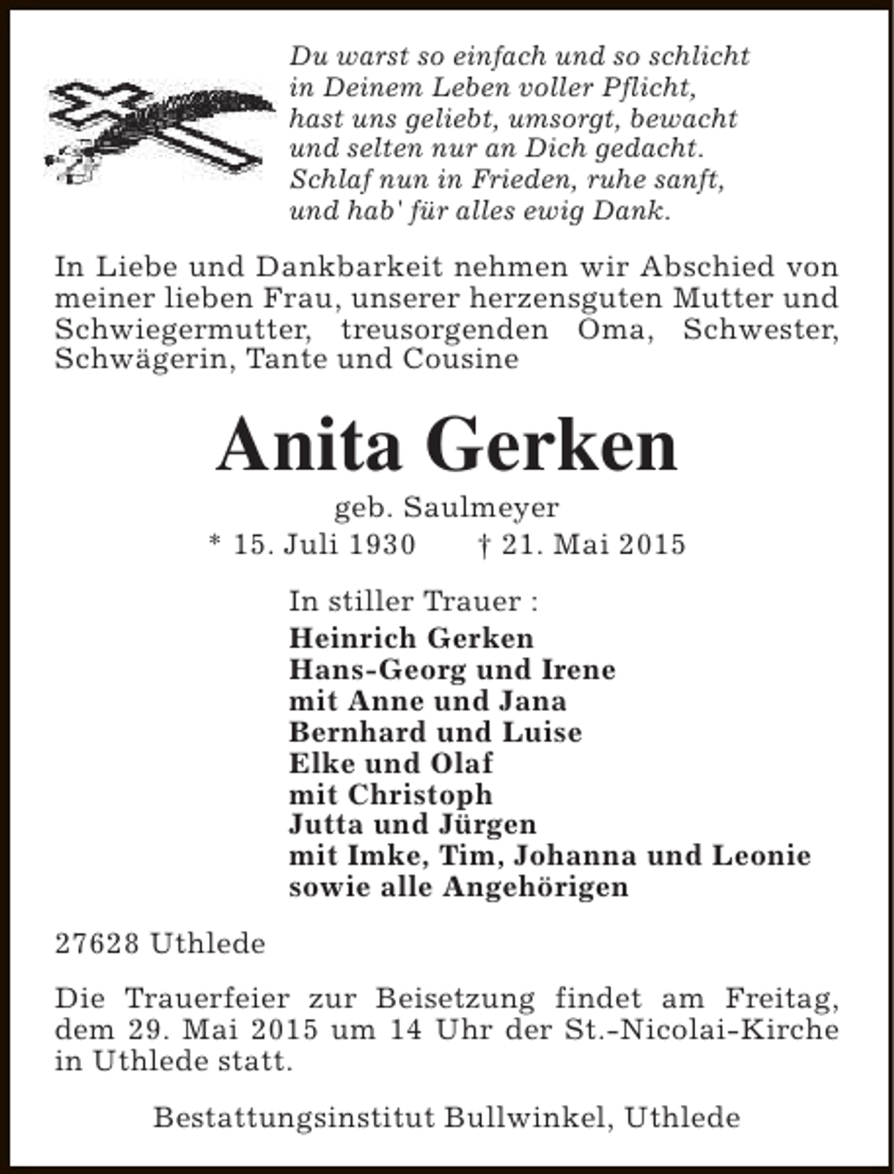<p>Du warst so einfach und so schlicht<br />in Deinem Leben voller Pflicht,<br />hast uns geliebt, umsorgt, bewacht<br />und selten nur an Dich gedacht.<br />Schlaf nun in Frieden, ruhe sanft,<br />und hab' für alles ewig Dank.</p><p>In Liebe und Dankbarkeit nehmen wir Abschied von<br />meiner lieben Frau, unserer herzensguten Mutter und<br />Schwiegermutter, treusorgenden Oma, Schwester,<br />Schwägerin, Tante und Cousine</p><p>Anita Gerken</p><p>geb. Saulmeyer<br />* 15. Juli 1930<br />† 21. Mai 2015<br />In stiller Trauer :<br />Heinrich Gerken<br />Hans-Georg und Irene<br />mit Anne und Jana<br />Bernhard und Luise<br />Elke und Olaf<br />mit Christoph<br />Jutta und Jürgen<br />mit Imke, Tim, Johanna und Leonie<br />sowie alle Angehörigen<br />27628 Uthlede<br />Die Trauerfeier zur Beisetzung findet am Freitag,<br />dem 29. Mai 2015 um 14 Uhr der St.-Nicolai-Kirche<br />in Uthlede statt.<br />Bestattungsinstitut Bullwinkel, Uthlede</p>