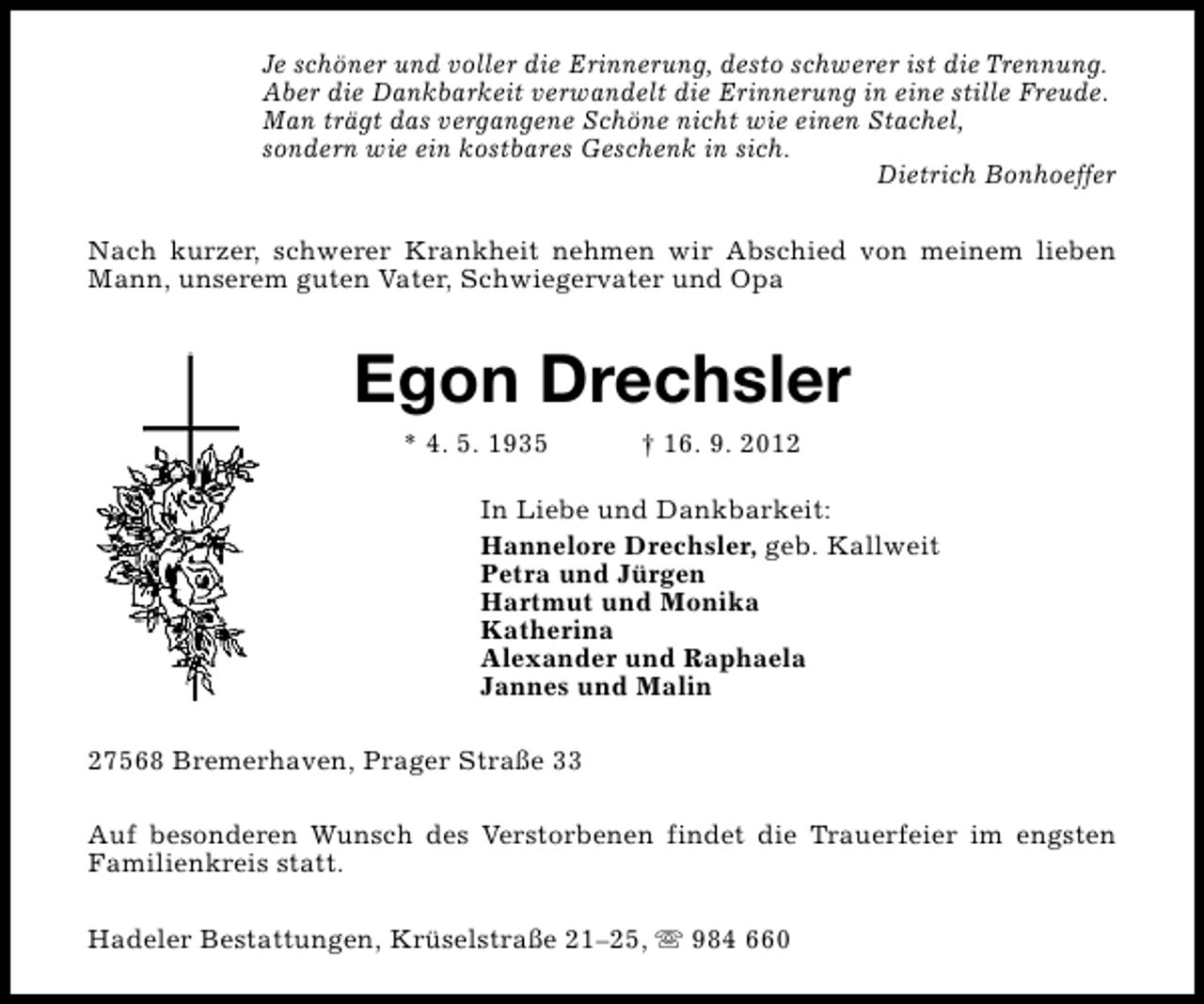 <p>Je schöner und voller die Erinnerung, desto schwerer ist die Trennung.<br />Aber die Dankbarkeit verwandelt die Erinnerung in eine stille Freude.<br />Man trägt das vergangene Schöne nicht wie einen Stachel,<br />sondern wie ein kostbares Geschenk in sich.<br />Dietrich Bonhoeffer<br />Nach kurzer, schwerer Krankheit nehmen wir Abschied von meinem lieben<br />Mann, unserem guten Vater, Schwiegervater und Opa</p><p>Egon Drechsler<br />* 4. 5. 1935</p><p>† 16. 9. 2012</p><p>In Liebe und Dankbarkeit:<br />Hannelore Drechsler, geb. Kallweit<br />Petra und Jürgen<br />Hartmut und Monika<br />Katherina<br />Alexander und Raphaela<br />Jannes und Malin<br />27568 Bremerhaven, Prager Straße 33<br />Auf besonderen Wunsch des Verstorbenen findet die Trauerfeier im engsten<br />Familienkreis statt.<br />Hadeler Bestattungen, Krüselstraße 21–25, s 984 660</p>