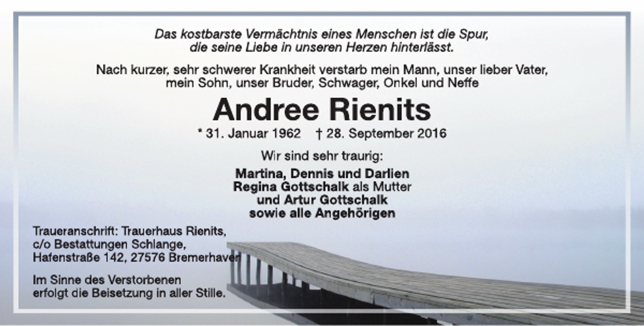 <p>Das kostbarste Vermächtnis eines Menschen ist die Spur,<br />die seine Liebe in unseren Herzen hinterlässt.<br />Nach kurzer, sehr schwerer Krankheit verstarb mein Mann, unser lieber Vater,<br />mein Sohn, unser Bruder, Schwager, Onkel und Neffe</p><p>Andree Rienits</p><p>* 31. Januar 1962</p><p>† 28. September 2016</p><p>Wir sind sehr traurig:<br />Martina, Dennis und Darlien<br />Regina Gottschalk als Mutter<br />und Artur Gottschalk<br />sowie alle Angehörigen<br />Traueranschrift: Trauerhaus Rienits,<br />c/o Bestattungen Schlange,<br />Hafenstraße 142, 27576 Bremerhaven<br />Im Sinne des Verstorbenen<br />erfolgt die Beisetzung in aller Stille.</p>