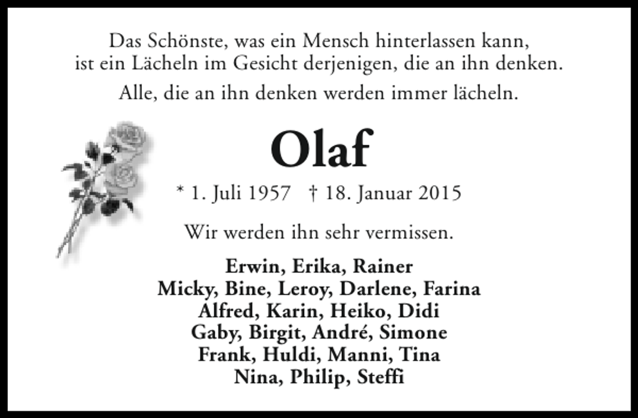 <p>Das Schönste, was ein Mensch hinterlassen kann,<br />ist ein Lächeln im Gesicht derjenigen, die an ihn denken.<br />Alle, die an ihn denken werden immer lächeln.</p><p>Olaf</p><p>* 1. Juli 1957 † 18. Januar 2015<br />Wir werden ihn sehr vermissen.<br />Erwin, Erika, Rainer<br />Micky, Bine, Leroy, Darlene, Farina<br />Alfred, Karin, Heiko, Didi<br />Gaby, Birgit, André, Simone<br />Frank, Huldi, Manni, Tina<br />Nina, Philip, Steffi</p>