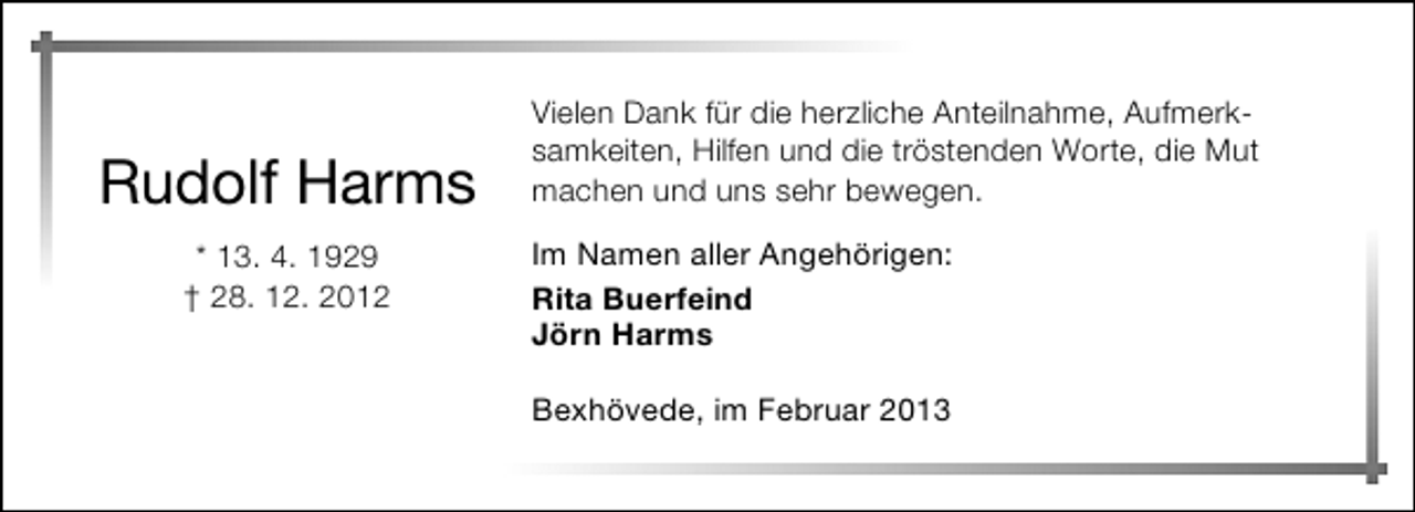 <p>Rudolf Harms<br />* 13. 4. 1929<br />† 28. 12. 2012</p><p>Vielen Dank für die herzliche Anteilnahme, Aufmerksamkeiten, Hilfen und die tröstenden Worte, die Mut<br />machen und uns sehr bewegen.<br />Im Namen aller Angehörigen:<br />Rita Buerfeind<br />Jörn Harms<br />Bexhövede, im Februar 2013</p>