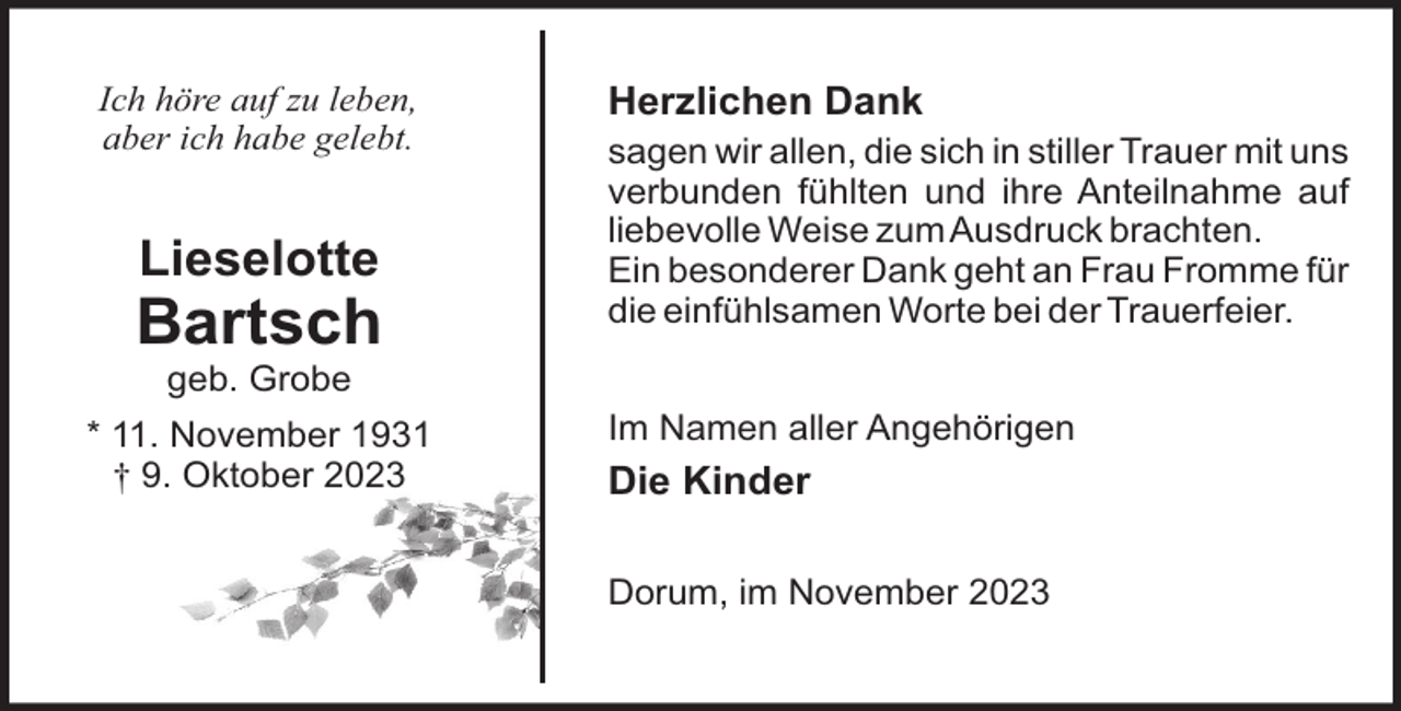 <p>Ich höre auf zu leben,<br />aber ich habe gelebt.</p><p>Lieselotte</p><p>Bartsch</p><p>Herzlichen Dank<br />sagen wir allen, die sich in stiller Trauer mit uns<br />verbunden fühlten und ihre Anteilnahme auf<br />liebevolle Weise zum Ausdruck brachten.<br />Ein besonderer Dank geht an Frau Fromme für<br />die einfühlsamen Worte bei der Trauerfeier.</p><p>geb. Grobe<br />* 11. November 1931<br />† 9. Oktober 2023</p><p>Im Namen aller Angehörigen</p><p>Die Kinder<br />Dorum, im November 2023</p>