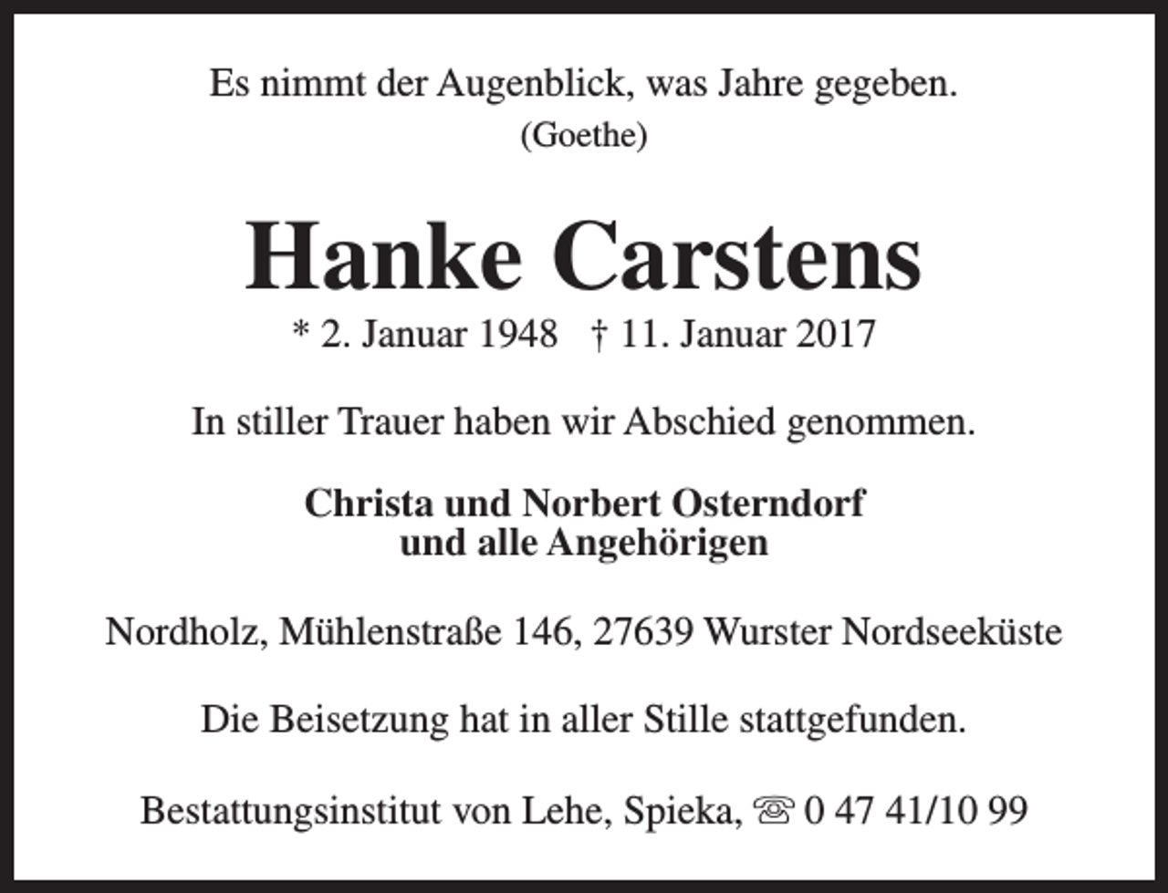 <p>Es nimmt der Augenblick, was Jahre gegeben.<br />(Goethe)</p><p>Hanke Carstens<br />* 2. Januar 1948 † 11. Januar 2017</p><p>In stiller Trauer haben wir Abschied genommen.<br />Christa und Norbert Osterndorf<br />und alle Angehörigen<br />Nordholz, Mühlenstraße 146, 27639 Wurster Nordseeküste<br />Die Beisetzung hat in aller Stille stattgefunden.<br />Bestattungsinstitut von Lehe, Spieka, s 0 47 41/10 99</p>