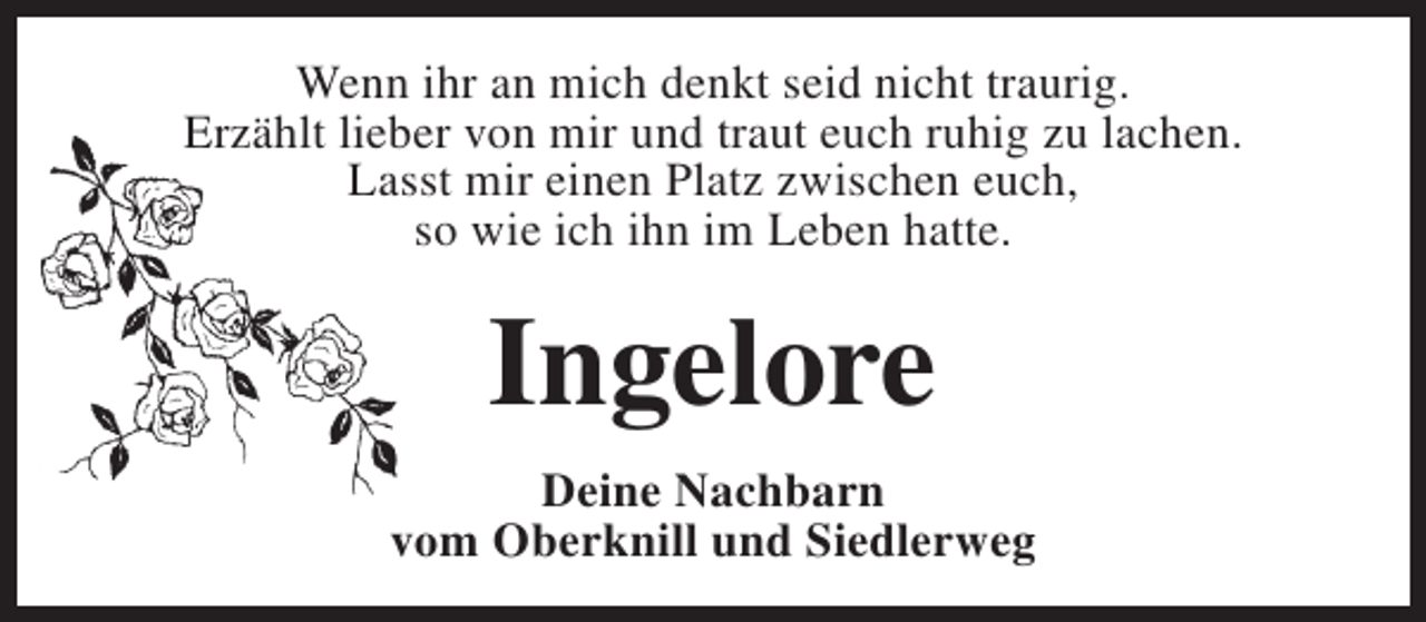 <p>Wenn ihr an mich denkt seid nicht traurig.<br />Erzählt lieber von mir und traut euch ruhig zu lachen.<br />Lasst mir einen Platz zwischen euch,<br />so wie ich ihn im Leben hatte.</p><p>Ingelore<br />Deine Nachbarn<br />vom Oberknill und Siedlerweg</p>