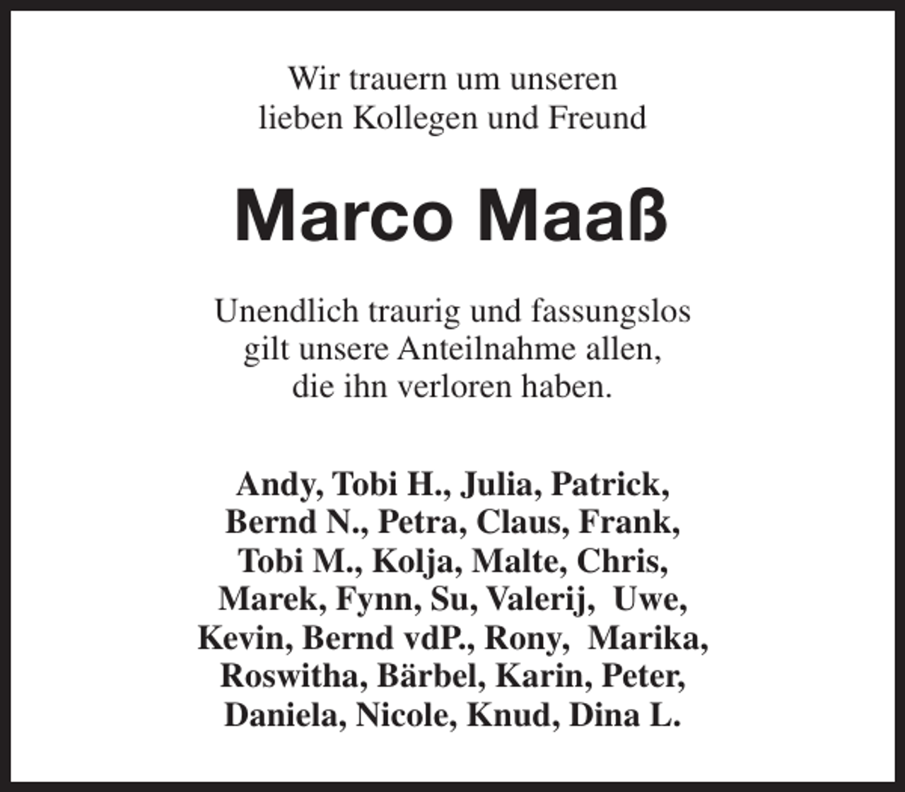 <p>Wir trauern um unseren<br />lieben Kollegen und Freund</p><p>Marco Maaß<br />Unendlich traurig und fassungslos<br />gilt unsere Anteilnahme allen,<br />die ihn verloren haben.<br />Andy, Tobi H., Julia, Patrick,<br />Bernd N., Petra, Claus, Frank,<br />Tobi M., Kolja, Malte, Chris,<br />Marek, Fynn, Su, Valerij, Uwe,<br />Kevin, Bernd vdP., Rony, Marika,<br />Roswitha, Bärbel, Karin, Peter,<br />Daniela, Nicole, Knud, Dina L.</p>