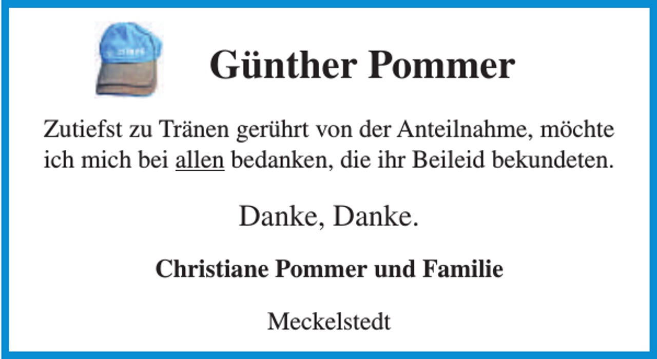 <p>Günther Pommer<br />Zutiefst zu Tränen gerührt von der Anteilnahme, möchte<br />ich mich bei allen bedanken, die ihr Beileid bekundeten.</p><p>Danke, Danke.<br />Christiane Pommer und Familie<br />Meckelstedt</p>