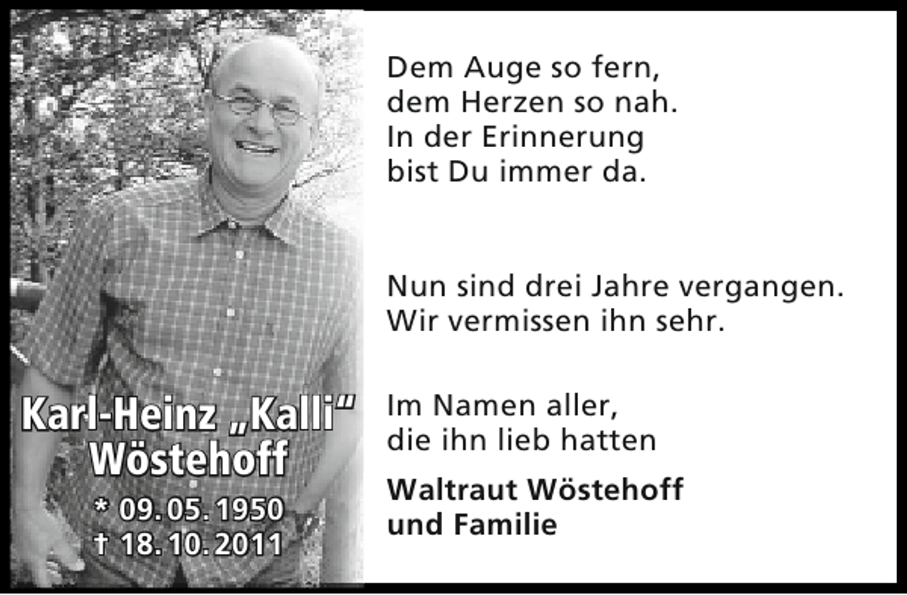 <p>Dem Auge so fern,<br />dem Herzen so nah.<br />In der Erinnerung<br />bist Du immer da.<br />Nun sind drei Jahre vergangen.<br />Wir vermissen ihn sehr.</p><p>Karl-Heinz „Kalli“<br />Wöstehoff<br />* 09. 05. 1950<br />† 18. 10. 2011</p><p>Im Namen aller,<br />die ihn lieb hatten<br />Waltraut Wöstehoff<br />und Familie</p>