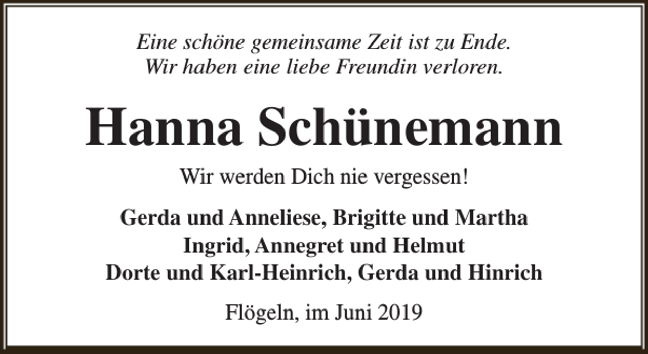 <p>Eine schöne gemeinsame Zeit ist zu Ende.<br />Wir haben eine liebe Freundin verloren.</p><p>Hanna Schünemann<br />Wir werden Dich nie vergessen!</p><p>Gerda und Anneliese, Brigitte und Martha<br />Ingrid, Annegret und Helmut<br />Dorte und Karl-Heinrich, Gerda und Hinrich<br />Flögeln, im Juni 2019</p>