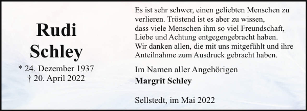 <p>Rudi<br />Schley</p><p>* 24. Dezember 1937<br />† 20. April 2022</p><p>Es ist sehr schwer, einen geliebten Menschen zu<br />verlieren. Tröstend ist es aber zu wissen,<br />dass viele Menschen ihm so viel Freundschaft,<br />Liebe und Achtung entgegengebracht haben.<br />Wir danken allen, die mit uns mitgefühlt und ihre<br />Anteilnahme zum Ausdruck gebracht haben.</p><p>Im Namen aller Angehörigen<br />Margrit Schley<br />Sellstedt, im Mai 2022</p>
