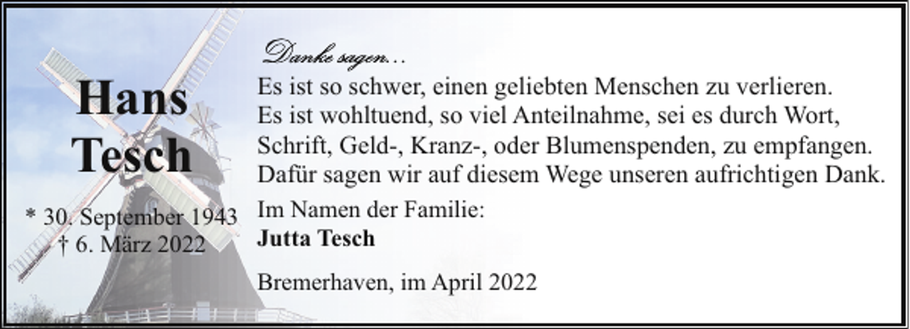 <p>Hans<br />Tesch</p><p>Es ist so schwer, einen geliebten Menschen zu verlieren.<br />Es ist wohltuend, so viel Anteilnahme, sei es durch Wort,<br />Schrift, Geld-, Kranz-, oder Blumenspenden, zu empfangen.<br />Dafür sagen wir auf diesem Wege unseren aufrichtigen Dank.<br />* 30. September 1943 Im Namen der Familie:<br />Jutta Tesch<br />† 6. März 2022<br />Bremerhaven, im April 2022</p>