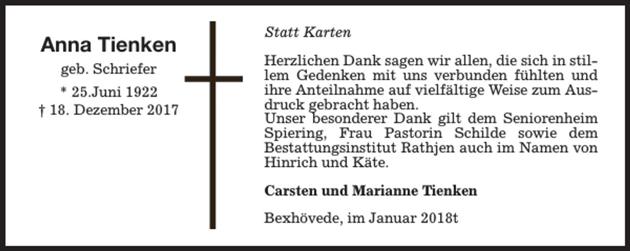 <p>Anna Tienken<br />geb. Schriefer<br />* 25.Juni 1922<br />† 18. Dezember 2017</p><p>Statt Karten<br />Herzlichen Dank sagen wir allen, die sich in stillem Gedenken mit uns verbunden fühlten und<br />ihre Anteilnahme auf vielfältige Weise zum Ausdruck gebracht haben.<br />Unser besonderer Dank gilt dem Seniorenheim<br />Spiering, Frau Pastorin Schilde sowie dem<br />Bestattungsinstitut Rathjen auch im Namen von<br />Hinrich und Käte.<br />Carsten und Marianne Tienken<br />Bexhövede, im Januar 2018t</p>