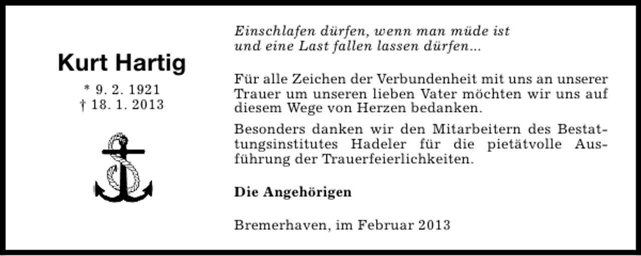 <p>Kurt Hartig<br />* 9. 2. 1921<br />† 18. 1. 2013</p><p>Einschlafen dürfen, wenn man müde ist<br />und eine Last fallen lassen dürfen...<br />Für alle Zeichen der Verbundenheit mit uns an unserer<br />Trauer um unseren lieben Vater möchten wir uns auf<br />diesem Wege von Herzen bedanken.<br />Besonders danken wir den Mitarbeitern des Bestattungsinstitutes Hadeler für die pietätvolle Ausführung der Trauerfeierlichkeiten.<br />Die Angehörigen<br />Bremerhaven, im Februar 2013</p>