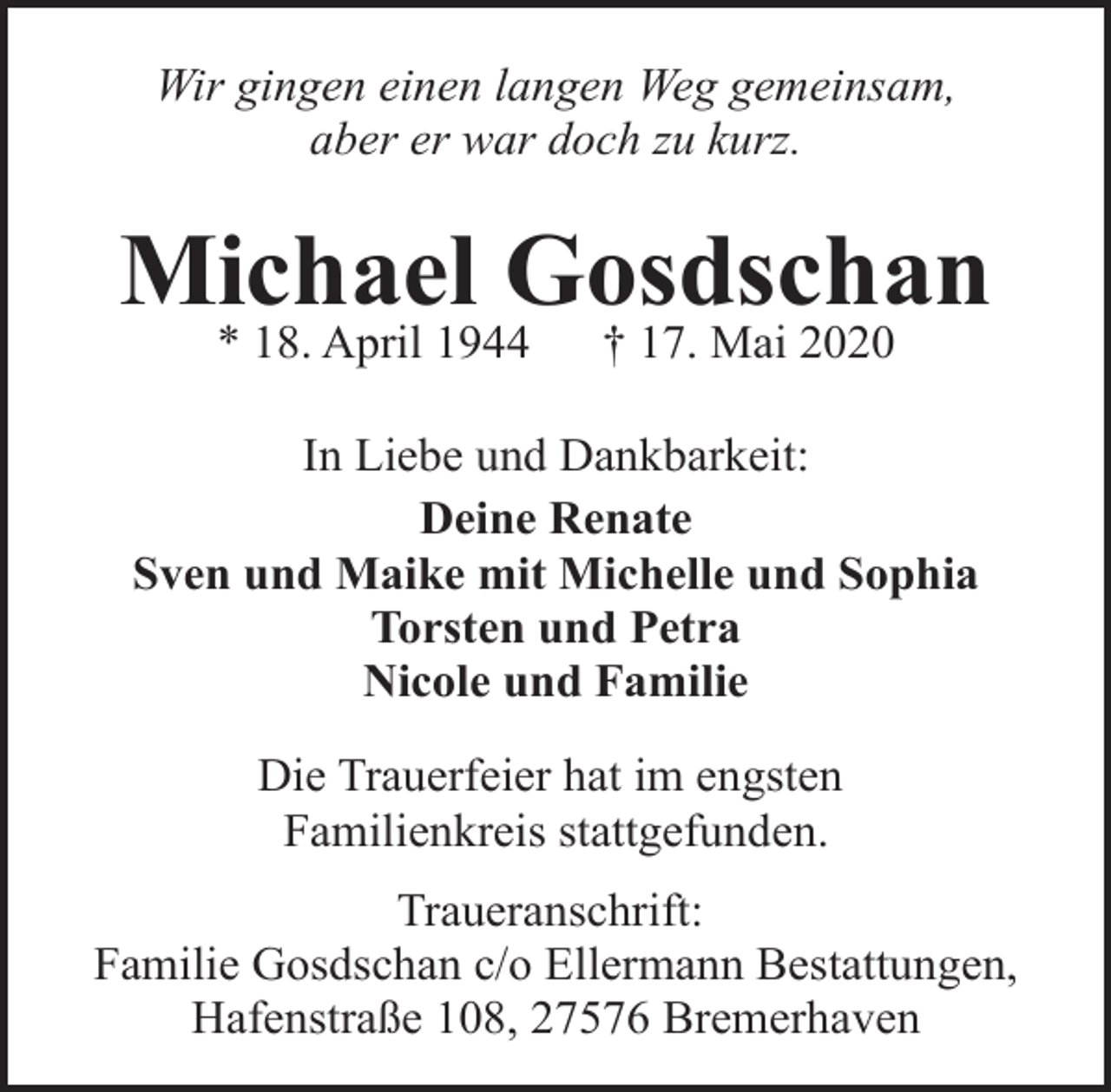 <p>Wir gingen einen langen Weg gemeinsam,<br />aber er war doch zu kurz.</p><p>Michael Gosdschan<br />* 18. April 1944</p><p>† 17. Mai 2020</p><p>In Liebe und Dankbarkeit:<br />Deine Renate<br />Sven und Maike mit Michelle und Sophia<br />Torsten und Petra<br />Nicole und Familie<br />Die Trauerfeier hat im engsten<br />Familienkreis stattgefunden.<br />Traueranschrift:<br />Familie Gosdschan c/o Ellermann Bestattungen,<br />Hafenstraße 108, 27576 Bremerhaven</p>