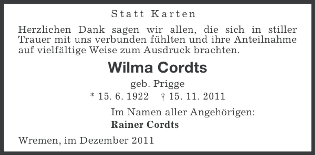 <p>Statt Karten<br />Herzlichen Dank sagen wir allen, die sich in stiller<br />Trauer mit uns verbunden fühlten und ihre Anteilnahme<br />auf vielfältige Weise zum Ausdruck brachten.</p><p>Wilma Cordts<br />geb. Prigge<br />* 15. 6. 1922 † 15. 11. 2011<br />Im Namen aller Angehörigen:<br />Rainer Cordts<br />Wremen, im Dezember 2011</p>