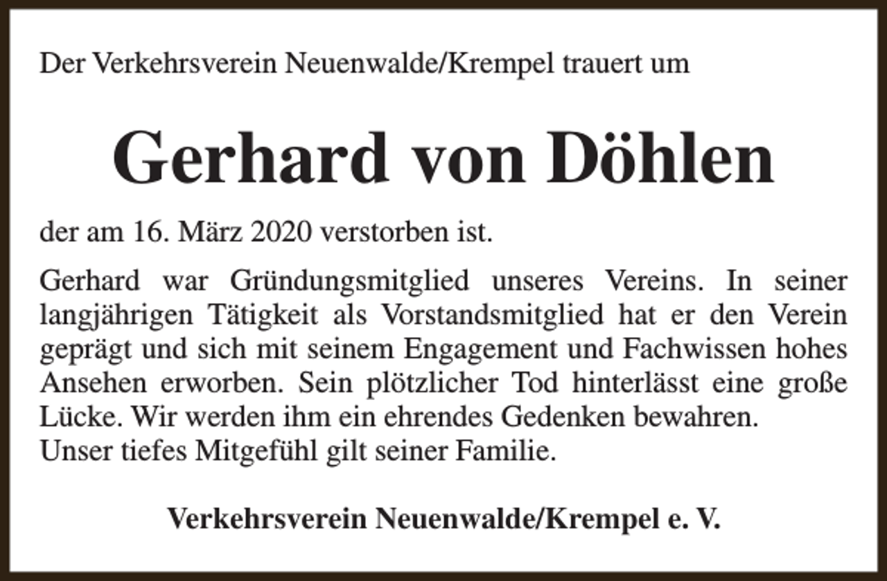 <p>Der Verkehrsverein Neuenwalde/Krempel trauert um</p><p>Gerhard von Döhlen<br />der am 16. März 2020 verstorben ist.<br />Gerhard war Gründungsmitglied unseres Vereins. In seiner<br />langjährigen Tätigkeit als Vorstandsmitglied hat er den Verein<br />geprägt und sich mit seinem Engagement und Fachwissen hohes<br />Ansehen erworben. Sein plötzlicher Tod hinterlässt eine große<br />Lücke. Wir werden ihm ein ehrendes Gedenken bewahren.<br />Unser tiefes Mitgefühl gilt seiner Familie.<br />Verkehrsverein Neuenwalde/Krempel e. V.</p>