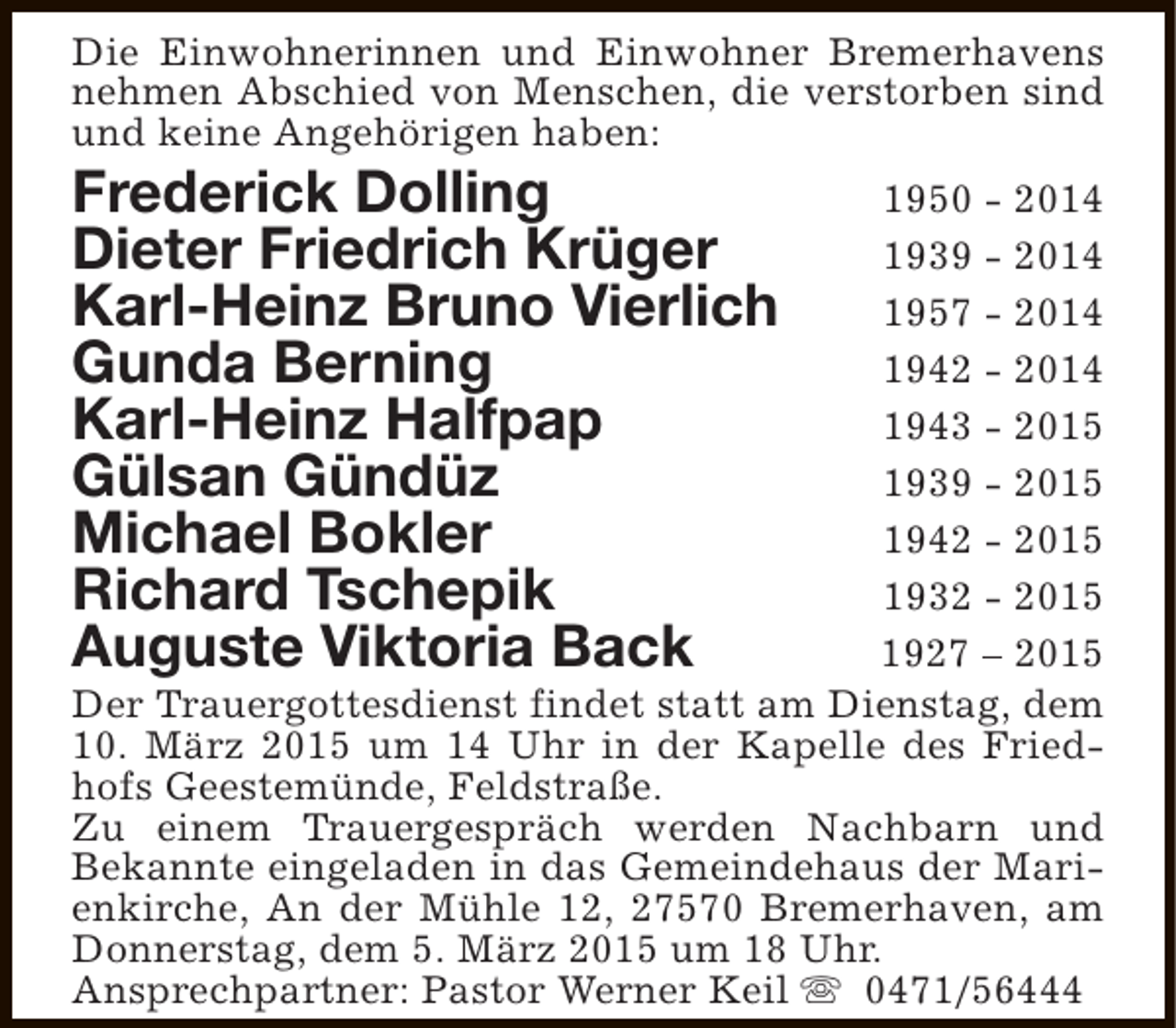 <p>Die Einwohnerinnen und Einwohner Bremerhavens<br />nehmen Abschied von Menschen, die verstorben sind<br />und keine Angehörigen haben:</p>
<p>Frederick Dolling<br />Dieter Friedrich Krüger<br />Karl-Heinz Bruno Vierlich<br />Gunda Berning<br />Karl-Heinz Halfpap<br />Gülsan Gündüz<br />Michael Bokler<br />Richard Tschepik<br />Auguste Viktoria Back</p>
<p>1950 - 2014<br />1939 - 2014<br />1957 - 2014<br />1942 - 2014<br />1943 - 2015<br />1939 - 2015<br />1942 - 2015<br />1932 - 2015<br />1927 – 2015<br />Der Trauergottesdienst findet statt am Dienstag, dem<br />10. März 2015 um 14 Uhr in der Kapelle des Friedhofs Geestemünde, Feldstraße.<br />Zu einem Trauergespräch werden Nachbarn und<br />Bekannte eingeladen in das Gemeindehaus der Marienkirche, An der Mühle 12, 27570 Bremerhaven, am<br />Donnerstag, dem 5. März 2015 um 18 Uhr.<br />Ansprechpartner: Pastor Werner Keil s 0471/56444</p>