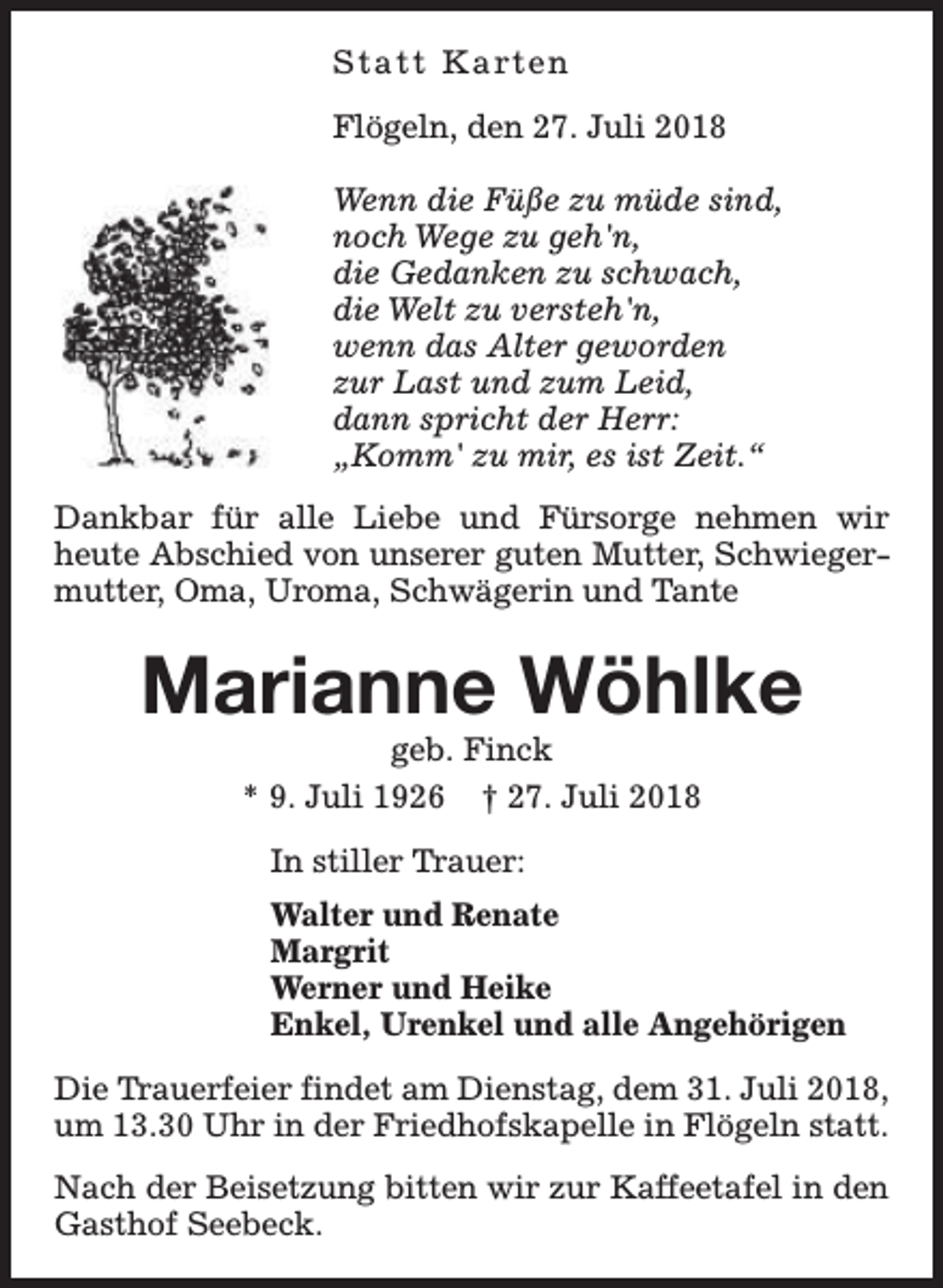 <p>S t a t t K a rt e n<br />Flögeln, den 27. Juli 2018<br />Wenn die Füße zu müde sind,<br />noch Wege zu geh'n,<br />die Gedanken zu schwach,<br />die Welt zu versteh'n,<br />wenn das Alter geworden<br />zur Last und zum Leid,<br />dann spricht der Herr:<br />„Komm' zu mir, es ist Zeit.“<br />Dankbar für alle Liebe und Fürsorge nehmen wir<br />heute Abschied von unserer guten Mutter, Schwiegermutter, Oma, Uroma, Schwägerin und Tante</p><p>Marianne Wöhlke<br />geb. Finck<br />* 9. Juli 1926 † 27. Juli 2018<br />In stiller Trauer:<br />Walter und Renate<br />Margrit<br />Werner und Heike<br />Enkel, Urenkel und alle Angehörigen<br />Die Trauerfeier findet am Dienstag, dem 31. Juli 2018,<br />um 13.30 Uhr in der Friedhofskapelle in Flögeln statt.<br />Nach der Beisetzung bitten wir zur Kaffeetafel in den<br />Gasthof Seebeck.</p>