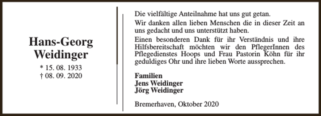 <p>Hans-Georg<br />Weidinger<br />* 15. 08. 1933<br />† 08. 09. 2020</p><p>Die vielfältige Anteilnahme hat uns gut getan.<br />Wir danken allen lieben Menschen die in dieser Zeit an<br />uns gedacht und uns unterstützt haben.<br />Einen besonderen Dank für ihr Verständnis und ihre<br />Hilfsbereitschaft möchten wir den PflegerInnen des<br />Pflegedienstes Hoops und Frau Pastorin Köhn für ihr<br />geduldiges Ohr und ihre lieben Worte aussprechen.<br />Familien<br />Jens Weidinger<br />Jörg Weidinger<br />Bremerhaven, Oktober 2020</p>