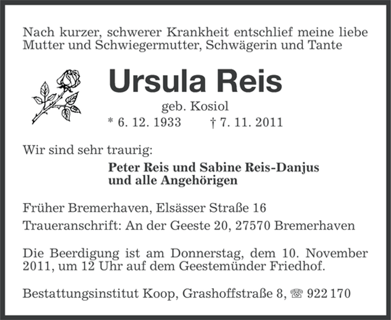 <p>Nach kurzer, schwerer Krankheit entschlief meine liebe<br />Mutter und Schwiegermutter, Schwägerin und Tante</p><p>Ursula Reis<br />geb. Kosiol<br />* 6. 12. 1933<br />† 7. 11. 2011<br />Wir sind sehr traurig:<br />Peter Reis und Sabine Reis-Danjus<br />und alle Angehörigen<br />Früher Bremerhaven, Elsässer Straße 16<br />Traueranschrift: An der Geeste 20, 27570 Bremerhaven<br />Die Beerdigung ist am Donnerstag, dem 10. November<br />2011, um 12 Uhr auf dem Geestemünder Friedhof.<br />Bestattungsinstitut Koop, Grashoffstraße 8, 922 170</p>