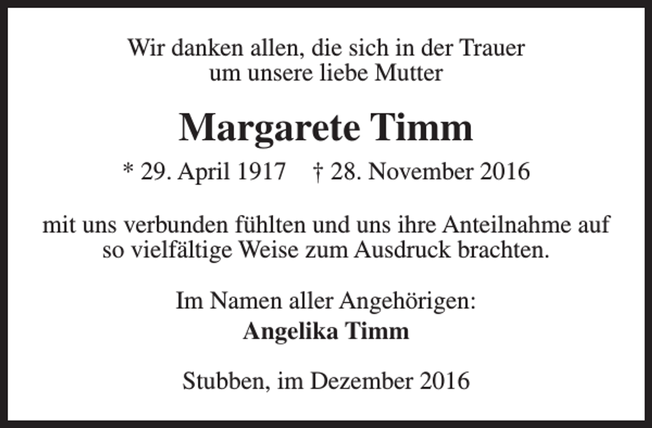 <p>Wir danken allen, die sich in der Trauer<br />um unsere liebe Mutter</p><p>Margarete Timm<br />* 29. April 1917</p><p>† 28. November 2016</p><p>mit uns verbunden fühlten und uns ihre Anteilnahme auf<br />so vielfältige Weise zum Ausdruck brachten.<br />Im Namen aller Angehörigen:<br />Angelika Timm<br />Stubben, im Dezember 2016</p>
