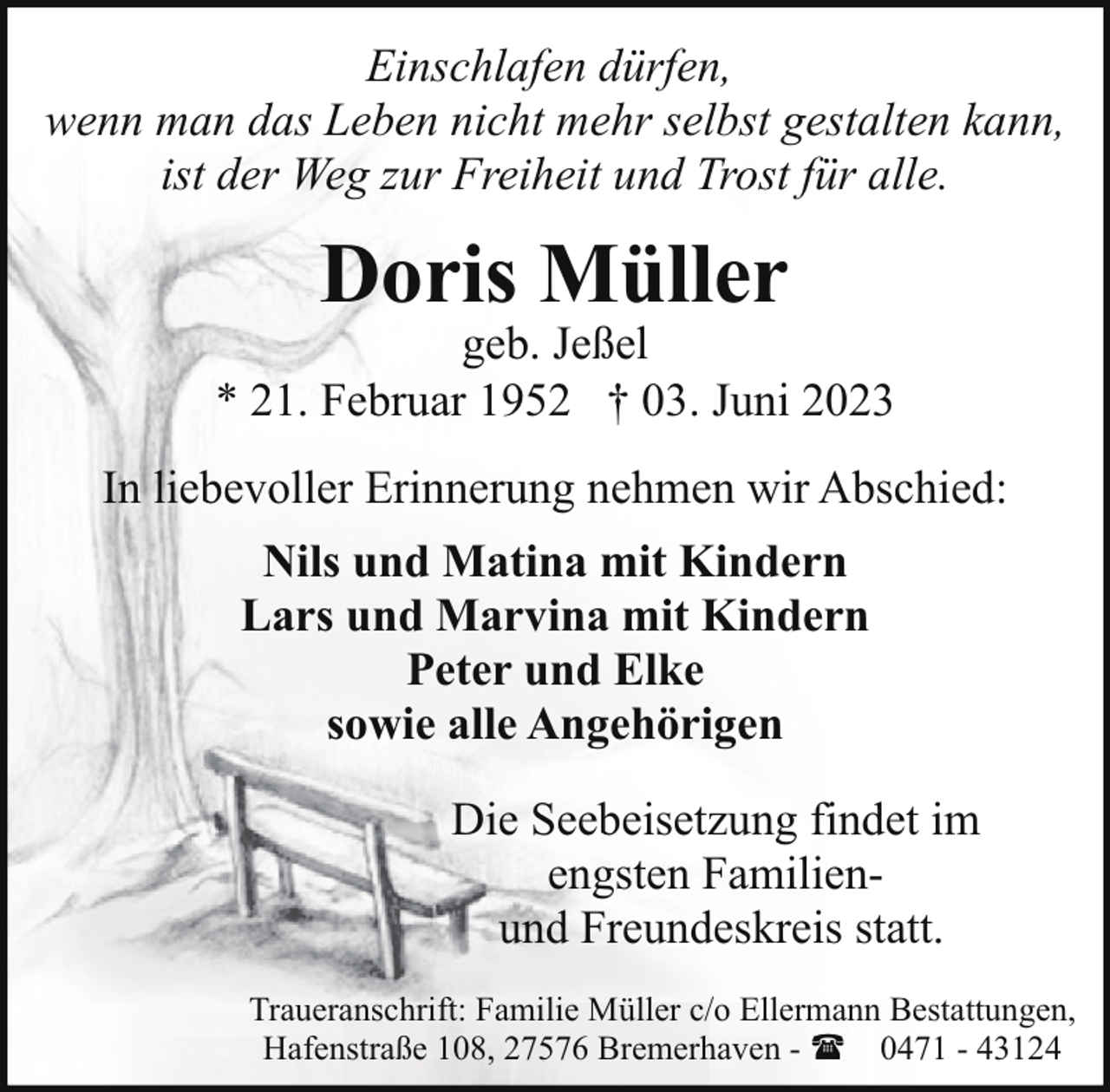 <p>Einschlafen dürfen,<br />wenn man das Leben nicht mehr selbst gestalten kann,<br />ist der Weg zur Freiheit und Trost für alle.</p><p>Doris Müller</p><p>geb. Jeßel<br />* 21. Februar 1952 † 03. Juni 2023<br />In liebevoller Erinnerung nehmen wir Abschied:<br />Nils und Matina mit Kindern<br />Lars und Marvina mit Kindern<br />Peter und Elke<br />sowie alle Angehörigen<br />Die Seebeisetzung findet im<br />engsten Familienund Freundeskreis statt.<br />Traueranschrift: Familie Müller c/o Ellermann Bestattungen,<br />Hafenstraße 108, 27576 Bremerhaven - ( 0471 - 43124</p>