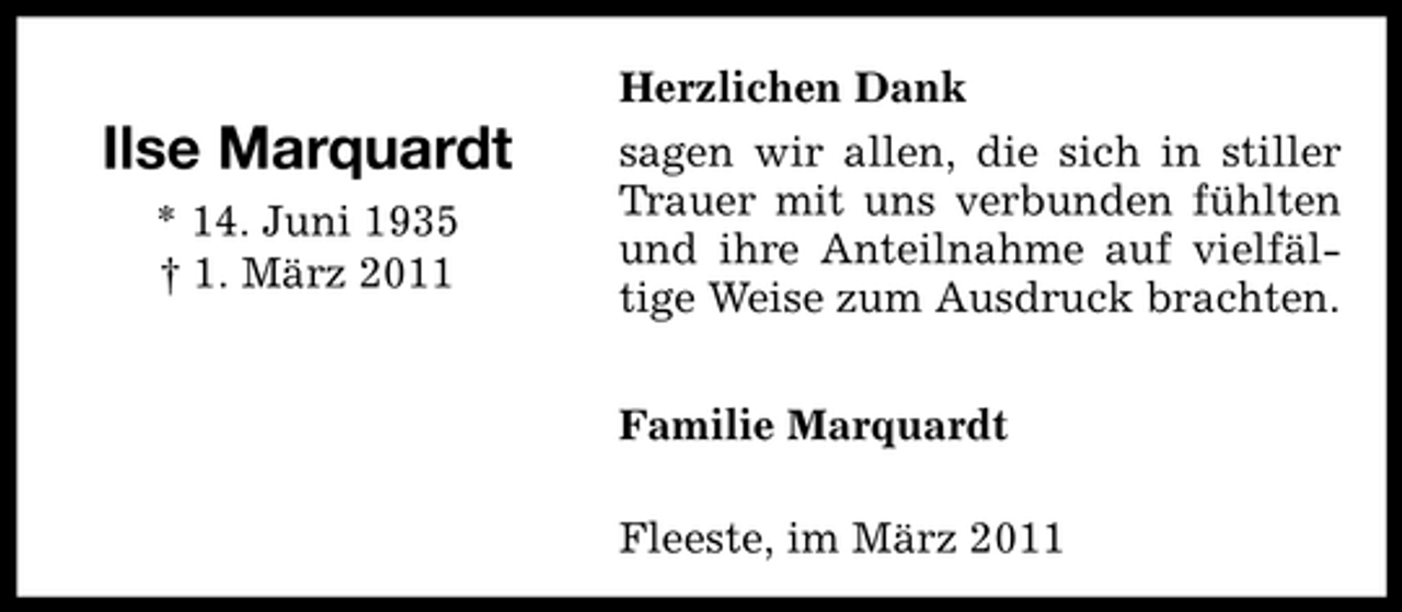 <p>Ilse Marquardt<br />* 14. Juni 1935 † 1. März 2011</p><p>Herzlichen Dank sagen wir allen, die sich in stiller Trauer mit uns verbunden fühlten und ihre Anteilnahme auf vielfältige Weise zum Ausdruck brachten. Familie Marquardt Fleeste, im März 2011</p>
