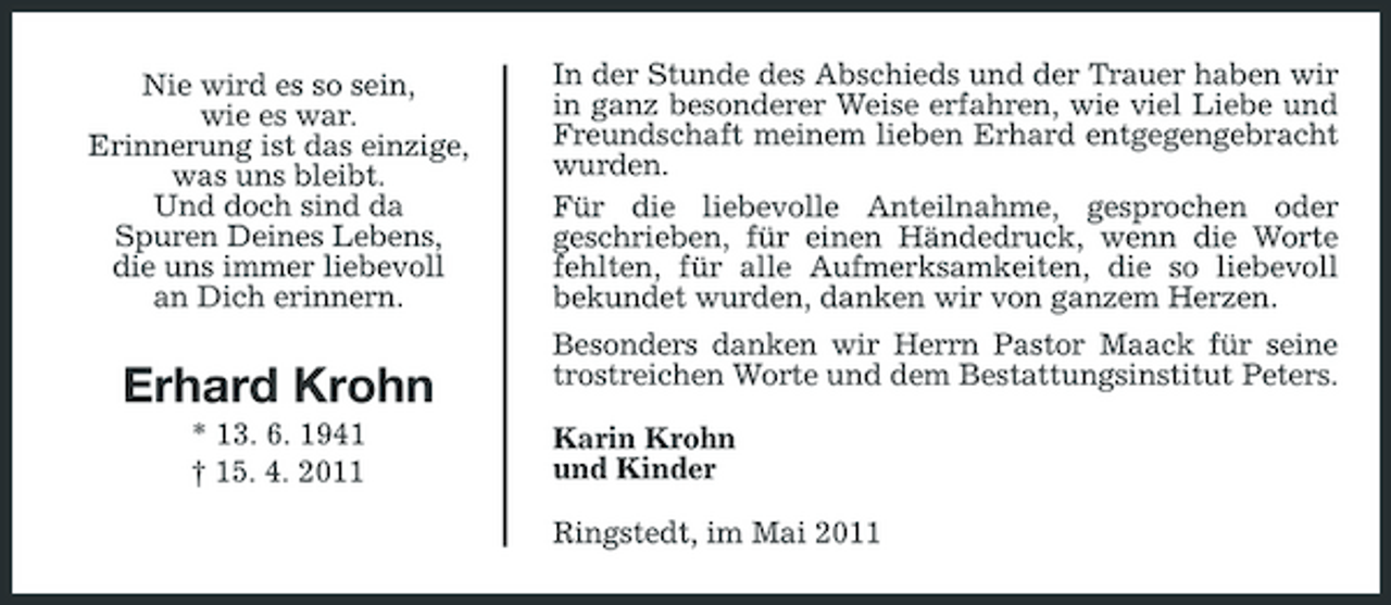 <p>Nie wird es so sein, wie es war. Erinnerung ist das einzige, was uns bleibt. Und doch sind da Spuren Deines Lebens, die uns immer liebevoll an Dich erinnern.</p><p>In der Stunde des Abschieds und der Trauer haben wir in ganz besonderer Weise erfahren, wie viel Liebe und Freundschaft meinem lieben Erhard entgegengebracht wurden. Für die liebevolle Anteilnahme, gesprochen oder geschrieben, für einen Händedruck, wenn die Worte fehlten, für alle Aufmerksamkeiten, die so liebevoll bekundet wurden, danken wir von ganzem Herzen. Besonders danken wir Herrn Pastor Maack für seine trostreichen Worte und dem Bestattungsinstitut Peters. Karin Krohn und Kinder Ringstedt, im Mai 2011</p><p>Erhard Krohn<br />* 13. 6. 1941 † 15. 4. 2011</p>