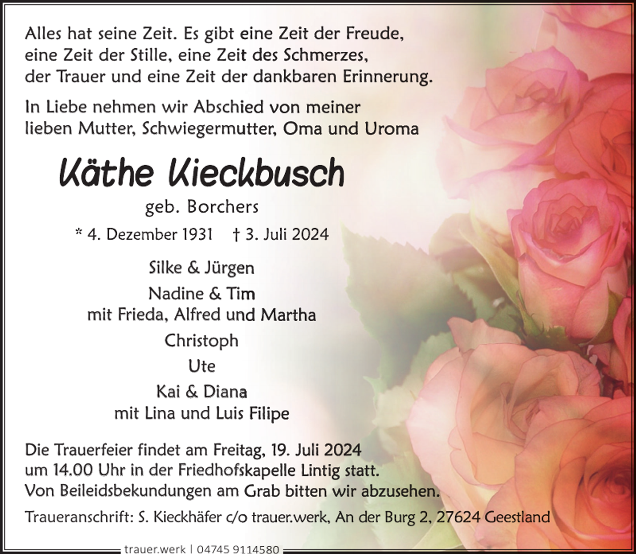 <p>Alles hat seine Zeit. Es gibt e<br />eine Zeit der Stille, eine Zeit<br />der Trauer und eine Zeit derr<br />In Liebe nehmen wir Abschii<br />lieben Mutter, Schwiegermu<br />u</p>
<p>Silke &amp; Jürgee<br />Nadine &amp; Tim<br />mit Frieda, Alfred un<br />n<br />Christoph<br />Ute<br />Kai &amp; Dianaa<br />mit Lina und Luiss<br />Die Trauerfeier findet am Freitt<br />um 14.00 Uhr in der Friedhofss<br />Von Beileidsbekundungen am<br />Traueranschrift: S. Kieckhäfer c/o<br />trauer.werk | 04745 9</p>
<p>.</p>