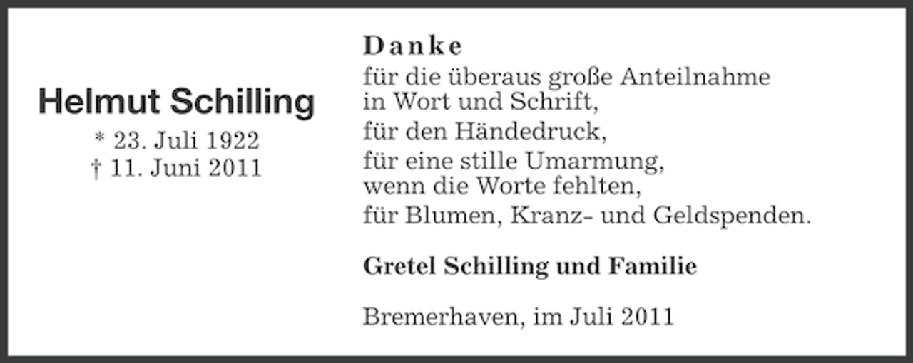 <p>Danke</p><p>Helmut Schilling<br />* 23. Juli 1922<br />† 11. Juni 2011</p><p>für die überaus große Anteilnahme<br />in Wort und Schrift,<br />für den Händedruck,<br />für eine stille Umarmung,<br />wenn die Worte fehlten,<br />für Blumen, Kranz- und Geldspenden.<br />Gretel Schilling und Familie<br />Bremerhaven, im Juli 2011</p>