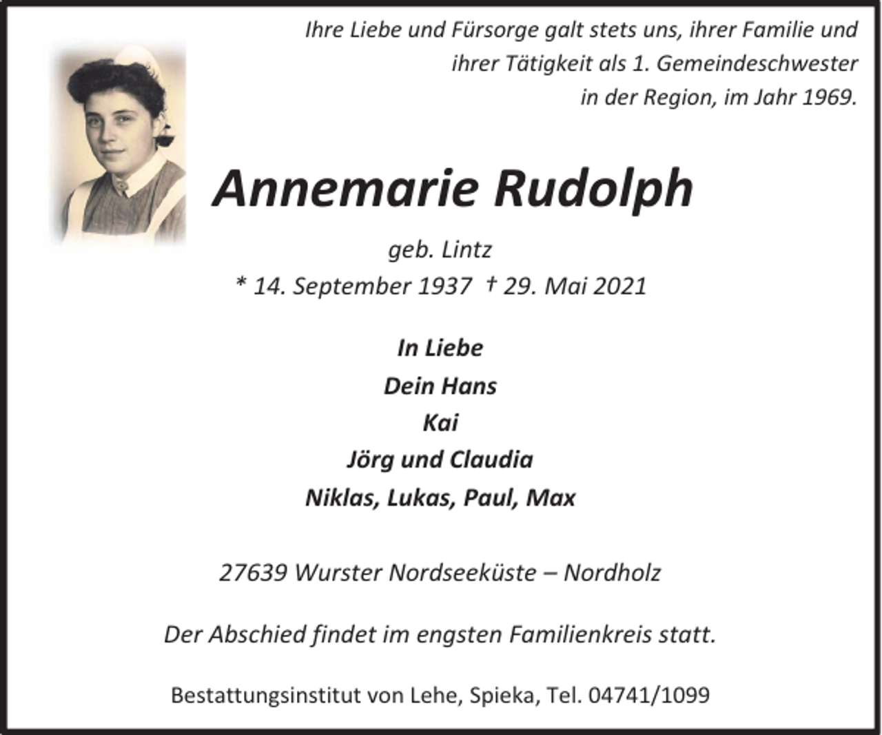 <p>Ihre Liebe und Fürsorge galt stets uns, ihrer Familie und<br />ihrer Tätigkeit als 1. Gemeindeschwester<br />in der Region, im Jahr 1969.<br />Im Jahr 1969</p><p>Annemarie Rudolph<br />geb. Lintz<br />* 14. September 1937 † 29. Mai 2021<br />In Liebe<br />Dein Hans<br />Kai<br />Jörg und Claudia<br />Niklas, Lukas, Paul, Max<br />27639 Wurster Nordseeküste – Nordholz<br />Der Abschied findet im engsten Familienkreis statt.<br />Bestattungsinstitut von Lehe, Spieka, Tel. 04741/1099</p>