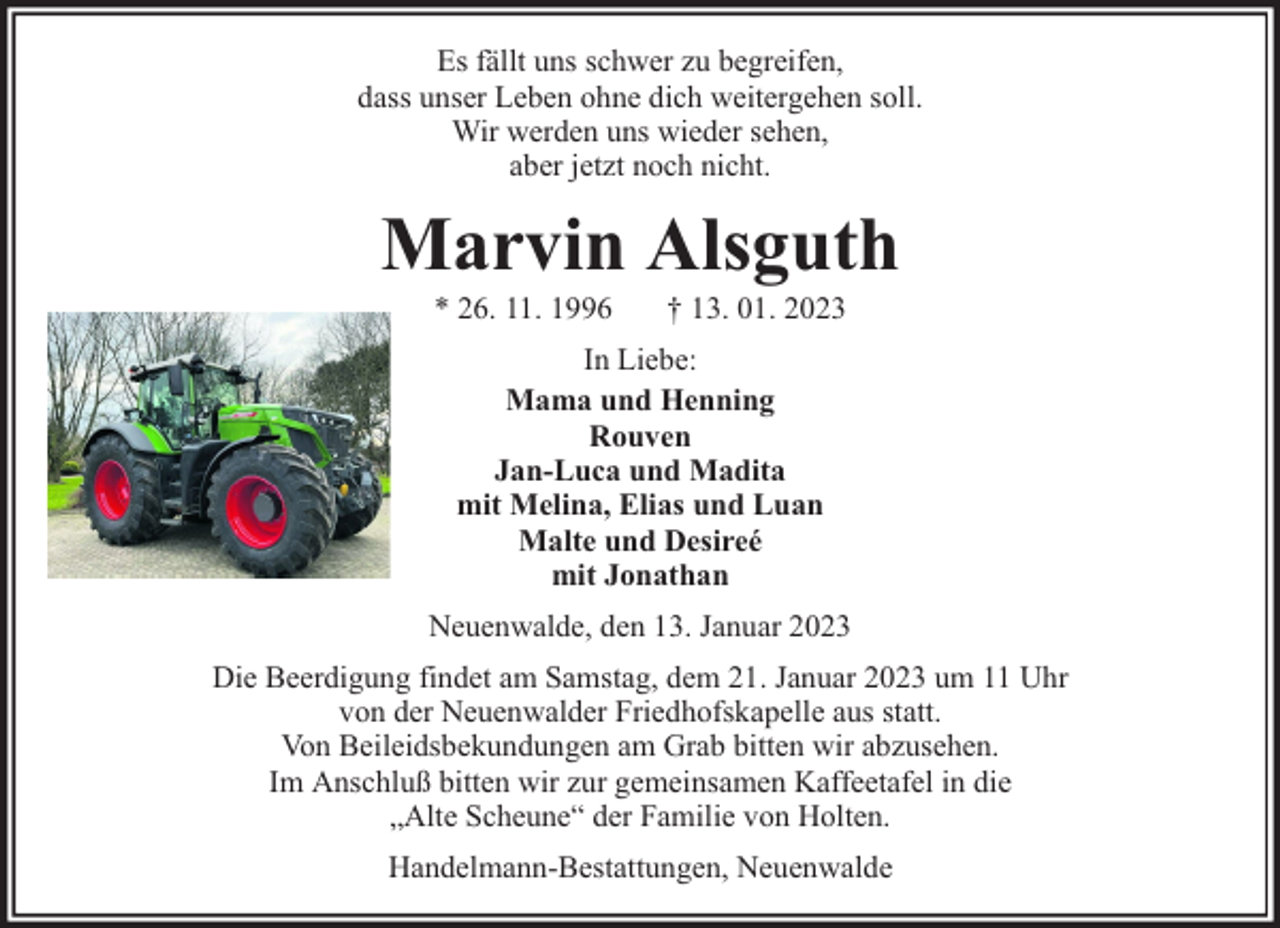 <p>Es fällt uns schwer zu begreifen,<br />dass unser Leben ohne dich weitergehen soll.<br />Wir werden uns wieder sehen,<br />aber jetzt noch nicht.</p><p>Marvin Alsguth<br />* 26. 11. 1996</p><p>† 13. 01. 2023</p><p>In Liebe:<br />Mama und Henning<br />Rouven<br />Jan-Luca und Madita<br />mit Melina, Elias und Luan<br />Malte und Desireé<br />mit Jonathan<br />Neuenwalde, den 13. Januar 2023<br />Die Beerdigung findet am Samstag, dem 21. Januar 2023 um 11 Uhr<br />von der Neuenwalder Friedhofskapelle aus statt.<br />Von Beileidsbekundungen am Grab bitten wir abzusehen.<br />Im Anschluß bitten wir zur gemeinsamen Kaffeetafel in die<br />„Alte Scheune“ der Familie von Holten.<br />Handelmann-Bestattungen, Neuenwalde</p>