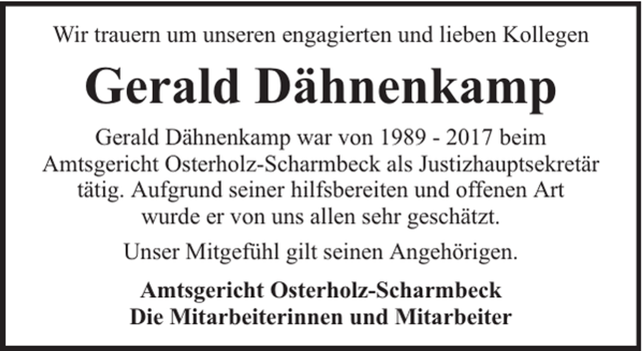 <p>Wir trauern um unseren engagierten und lieben Kollegen</p><p>Gerald Dähnenkamp<br />Gerald Dähnenkamp war von 1989 - 2017 beim<br />Amtsgericht Osterholz-Scharmbeck als Justizhauptsekretär<br />tätig. Aufgrund seiner hilfsbereiten und offenen Art<br />wurde er von uns allen sehr geschätzt.<br />Unser Mitgefühl gilt seinen Angehörigen.<br />Amtsgericht Osterholz-Scharmbeck<br />Die Mitarbeiterinnen und Mitarbeiter</p>