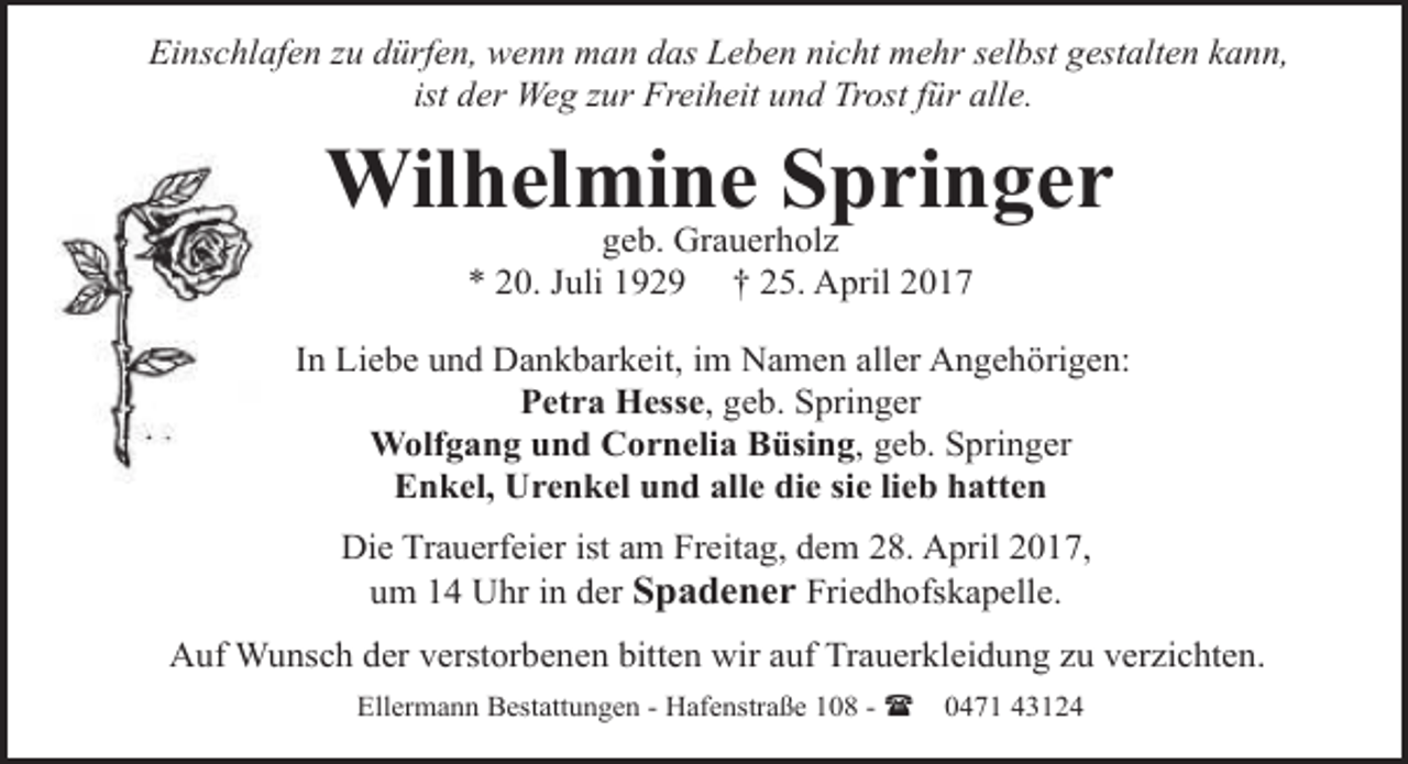 <p>Einschlafen zu dürfen, wenn man das Leben nicht mehr selbst gestalten kann,<br />ist der Weg zur Freiheit und Trost für alle.</p><p>Wilhelmine Springer<br />geb. Grauerholz<br />* 20. Juli 1929 † 25. April 2017</p><p>In Liebe und Dankbarkeit, im Namen aller Angehörigen:<br />Petra Hesse, geb. Springer<br />Wolfgang und Cornelia Büsing, geb. Springer<br />Enkel, Urenkel und alle die sie lieb hatten<br />Die Trauerfeier ist am Freitag, dem 28. April 2017,<br />um 14 Uhr in der Spadener Friedhofskapelle.<br />Auf Wunsch der verstorbenen bitten wir auf Trauerkleidung zu verzichten.<br />Ellermann Bestattungen - Hafenstraße 108 - (</p><p>0471 43124</p>