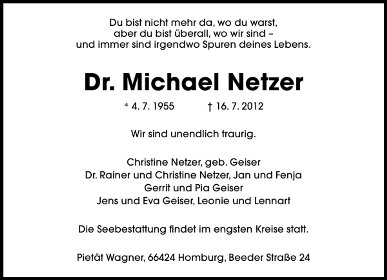<p>Du bist nicht mehr da, wo du warst,<br />aber du bist überall, wo wir sind –<br />und immer sind irgendwo Spuren deines Lebens.</p>
<p>Dr. Michael Netzer<br />* 4. 7. 1955</p>
<p>† 16. 7. 2012</p>
<p>Wir sind unendlich traurig.<br />Christine Netzer, geb. Geiser<br />Dr. Rainer und Christine Netzer, Jan und Fenja<br />Gerrit und Pia Geiser<br />Jens und Eva Geiser, Leonie und Lennart<br />Die Seebestattung findet im engsten Kreise statt.<br />Pietät Wagner, 66424 Homburg, Beeder Straße 24</p>