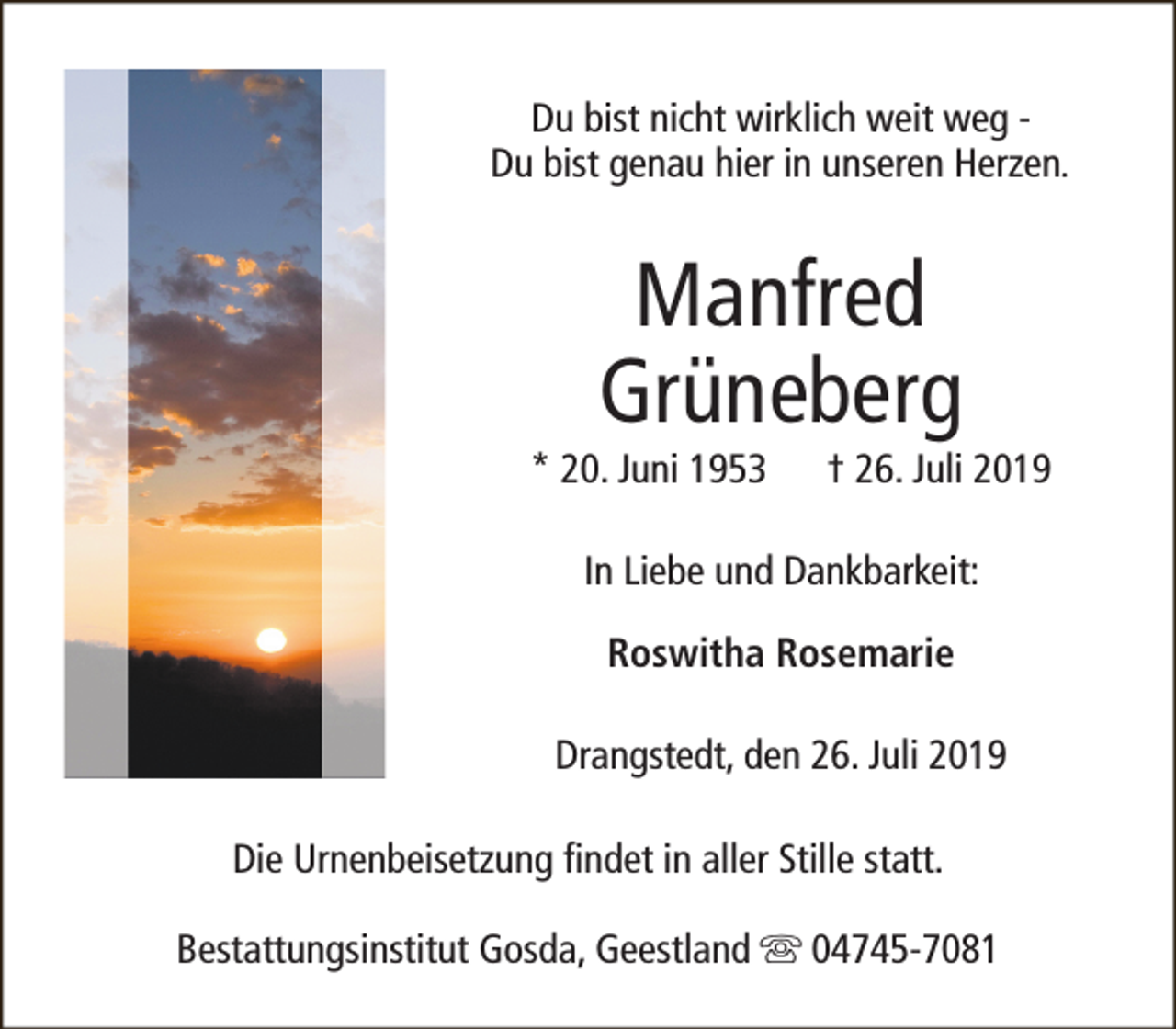 <p>Du bist nicht wirklich weit weg Du bist genau hier in unseren Herzen.</p><p>Manfred<br />Grüneberg</p><p>* 20. Juni 1953</p><p>† 26. Juli 2019</p><p>In Liebe und Dankbarkeit:<br />Roswitha Rosemarie<br />Drangstedt, den 26. Juli 2019<br />Die Urnenbeisetzung findet in aller Stille statt.<br />Bestattungsinstitut Gosda, Geestland s 04745-7081</p>