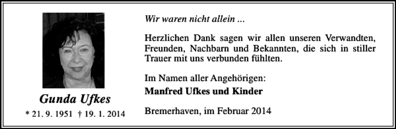 <p>Wir waren nicht allein ...<br />Herzlichen Dank sagen wir allen unseren Verwandten,<br />Freunden, Nachbarn und Bekannten, die sich in stiller<br />Trauer mit uns verbunden fühlten.</p><p>Gunda Ufkes<br />* 21. 9. 1951 † 19. 1. 2014</p><p>Im Namen aller Angehörigen:<br />Manfred Ufkes und Kinder<br />Bremerhaven, im Februar 2014</p>