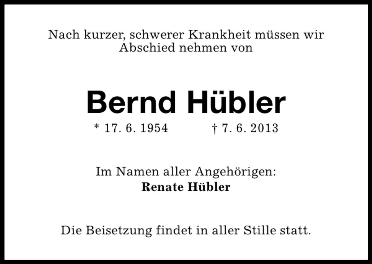 <p>Nach kurzer, schwerer Krankheit müssen wir<br />Abschied nehmen von</p><p>Bernd Hübler<br />* 17. 6. 1954</p><p>† 7. 6. 2013</p><p>Im Namen aller Angehörigen:<br />Renate Hübler<br />Die Beisetzung findet in aller Stille statt.</p>