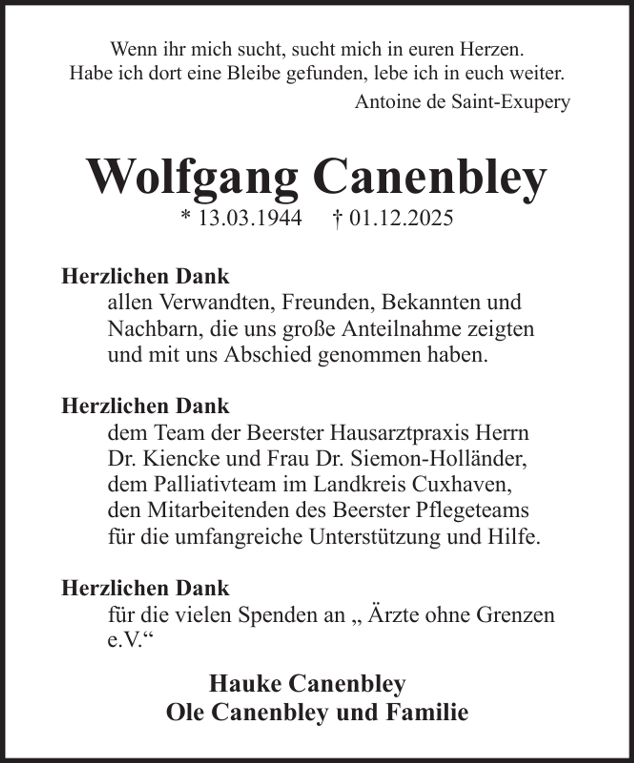 <p>Wenn ihr mich sucht, sucht mich in euren Herzen.<br />Habe ich dort eine Bleibe gefunden, lebe ich in euch weiter.<br />Antoine de Saint-Exupery</p><p>Wolfgang Canenbley<br />* 13.03.1944</p><p>† 01.12.2025</p><p>Herzlichen Dank<br />allen Verwandten, Freunden, Bekannten und<br />Nachbarn, die uns große Anteilnahme zeigten<br />und mit uns Abschied genommen haben.<br />Herzlichen Dank<br />dem Team der Beerster Hausarztpraxis Herrn<br />Dr. Kiencke und Frau Dr. Siemon-Holländer,<br />dem Palliativteam im Landkreis Cuxhaven,<br />den Mitarbeitenden des Beerster Pflegeteams<br />für die umfangreiche Unterstützung und Hilfe.<br />Herzlichen Dank<br />für die vielen Spenden an „ Ärzte ohne Grenzen<br />e.V.“</p><p>Hauke Canenbley<br />Ole Canenbley und Familie</p>