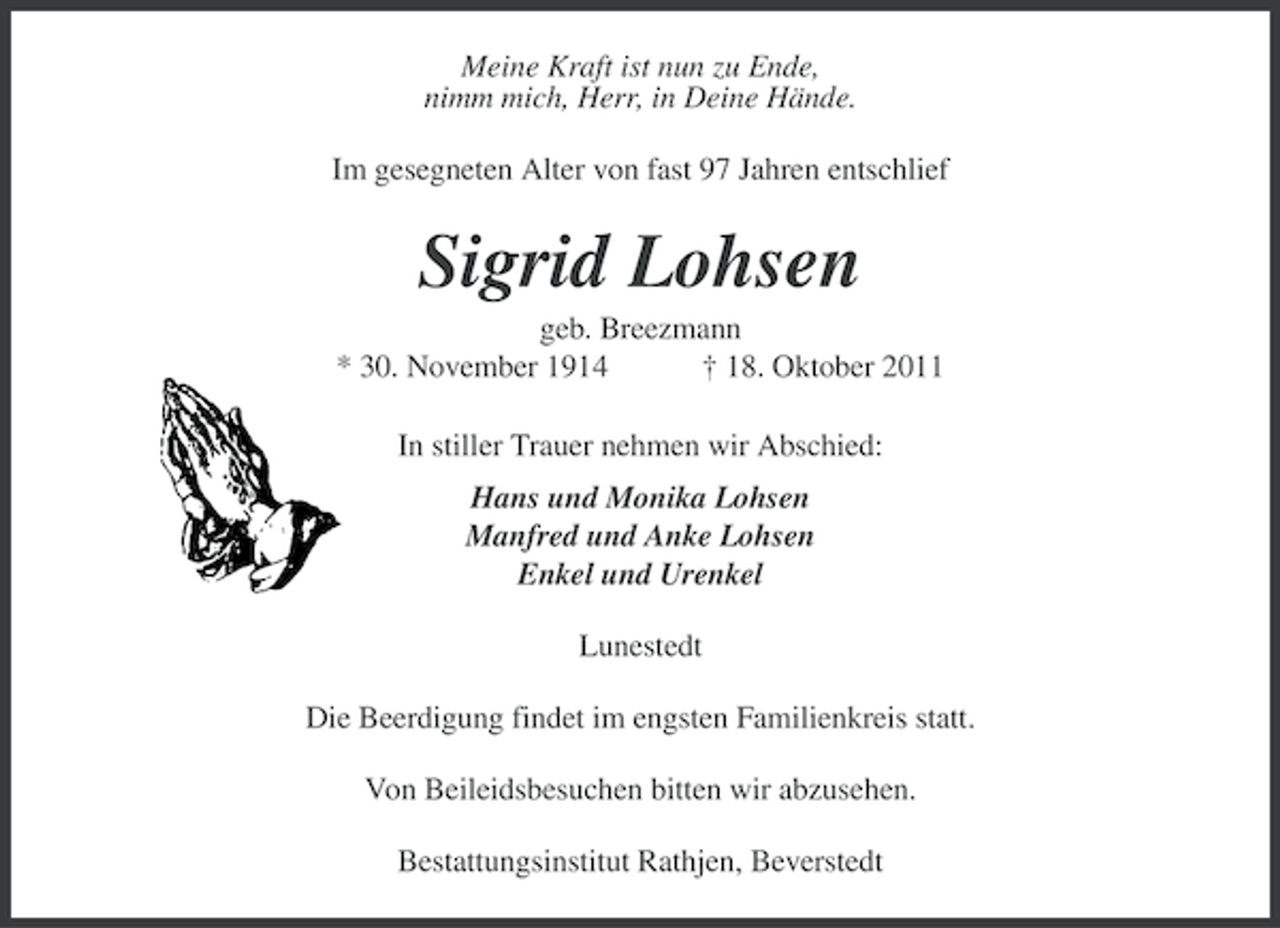 <p>Meine Kraft ist nun zu Ende,<br />nimm mich, Herr, in Deine Hände.<br />Im gesegneten Alter von fast 97 Jahren entschlief</p><p>Sigrid Lohsen<br />geb. Breezmann<br />* 30. November 1914<br />† 18. Oktober 2011<br />In stiller Trauer nehmen wir Abschied:<br />Hans und Monika Lohsen<br />Manfred und Anke Lohsen<br />Enkel und Urenkel<br />Lunestedt<br />Die Beerdigung findet im engsten Familienkreis statt.<br />Von Beileidsbesuchen bitten wir abzusehen.<br />Bestattungsinstitut Rathjen, Beverstedt</p>
