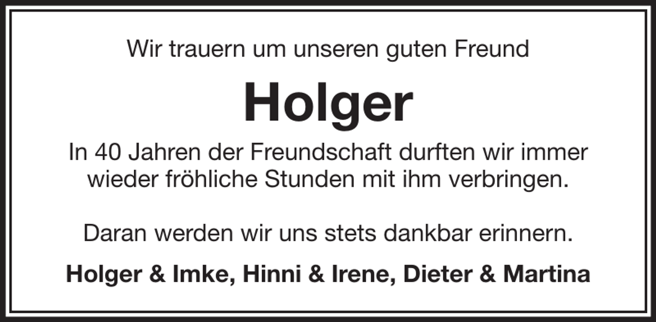 <p>Wir trauern um unseren guten Freund</p><p>Holger<br />In 40 Jahren der Freundschaft durften wir immer<br />wieder fröhliche Stunden mit ihm verbringen.<br />Daran werden wir uns stets dankbar erinnern.<br />Holger &amp; Imke, Hinni &amp; Irene, Dieter &amp; Martina</p>