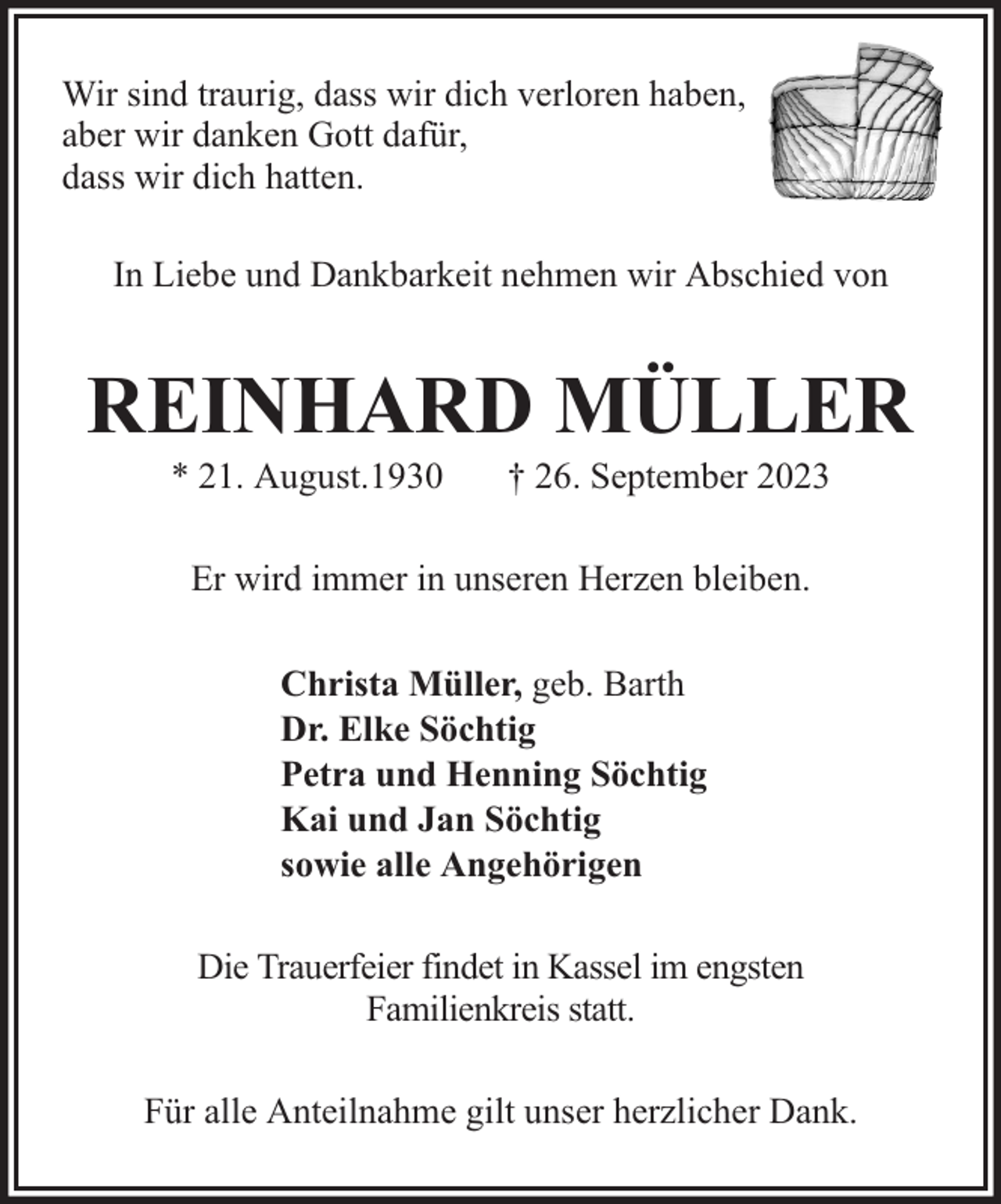 <p>Wir sind traurig, dass wir dich verloren haben,<br />aber wir danken Gott dafür,<br />dass wir dich hatten.<br />In Liebe und Dankbarkeit nehmen wir Abschied von</p><p>REINHARD MÜLLER<br />* 21. August.1930</p><p>† 26. September 2023</p><p>Er wird immer in unseren Herzen bleiben.<br />Christa Müller, geb. Barth<br />Dr. Elke Söchtig<br />Petra und Henning Söchtig<br />Kai und Jan Söchtig<br />sowie alle Angehörigen<br />Die Trauerfeier findet in Kassel im engsten<br />Familienkreis statt.<br />Für alle Anteilnahme gilt unser herzlicher Dank.</p>
