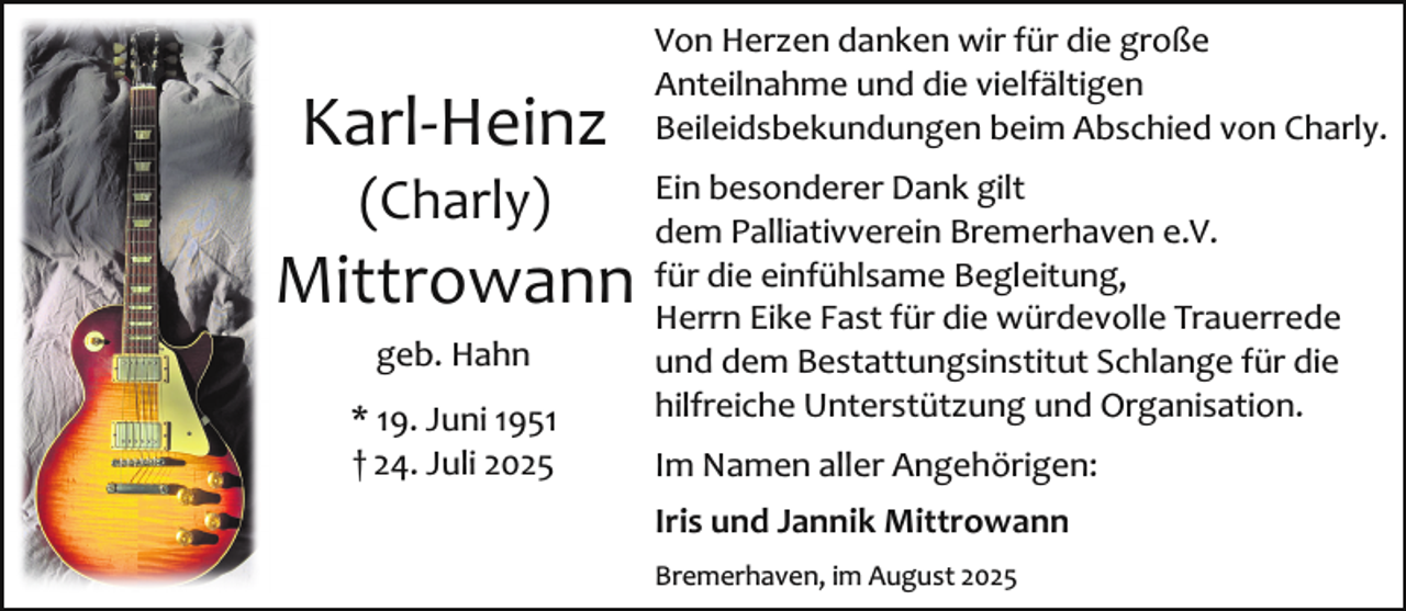 <p>Karl­Heinz<br />(Charly)</p><p>Mittrowann<br />geb. Hahn<br />* 19. Juni 1951<br />† 24. Juli 2025</p><p>Von Herzen danken wir für die große<br />Anteilnahme und die vielfältigen<br />Beileidsbekundungen beim Abschied von Charly.<br />Ein besonderer Dank gilt<br />dem Palliativverein Bremerhaven e.V.<br />für die einfühlsame Begleitung,<br />Herrn Eike Fast für die würdevolle Trauerrede<br />und dem Bestattungsinstitut Schlange für die<br />hilfreiche Unterstützung und Organisation.<br />Im Namen aller Angehörigen:<br />Iris und Jannik Mittrowann<br />Bremerhaven, im August 2025</p>