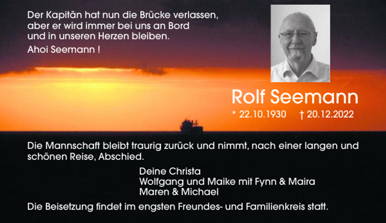<p>Der Kapitän hat nun die Brücke verlassen,<br />aber er wird immer bei uns an Bord<br />und in unseren Herzen bleiben.<br />Ahoi Seemann !</p><p>Rolf Seemann</p><p>* 22.10.1930</p><p>† 20.12.2022</p><p>Die Mannschaft bleibt traurig zurück und nimmt, nach einer langen und<br />schönen Reise, Abschied.<br />Deine Christa<br />Wolfgang und Maike mit Fynn &amp; Maira<br />Maren &amp; Michael<br />Die Beisetzung findet im engsten Freundes- und Familienkreis statt.</p>