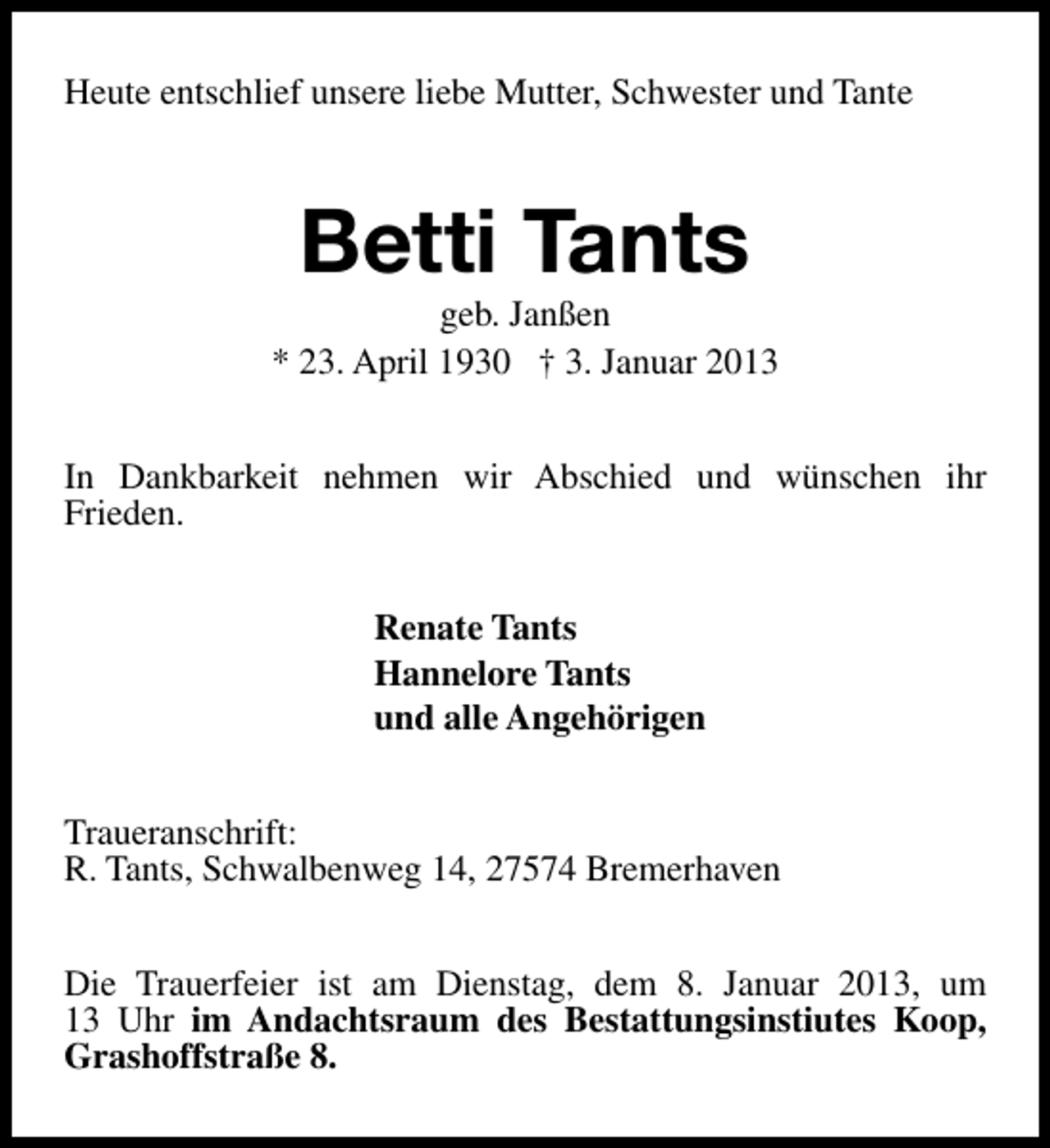 <p>Heute entschlief unsere liebe Mutter, Schwester und Tante</p><p>Betti Tants</p><p>geb. Janßen<br />* 23. April 1930 † 3. Januar 2013<br />In Dankbarkeit nehmen wir Abschied und wünschen ihr<br />Frieden.<br />Renate Tants<br />Hannelore Tants<br />und alle Angehörigen<br />Traueranschrift:<br />R. Tants, Schwalbenweg 14, 27574 Bremerhaven<br />Die Trauerfeier ist am Dienstag, dem 8. Januar 2013, um<br />13 Uhr im Andachtsraum des Bestattungsinstiutes Koop,<br />Grashoffstraße 8.</p>