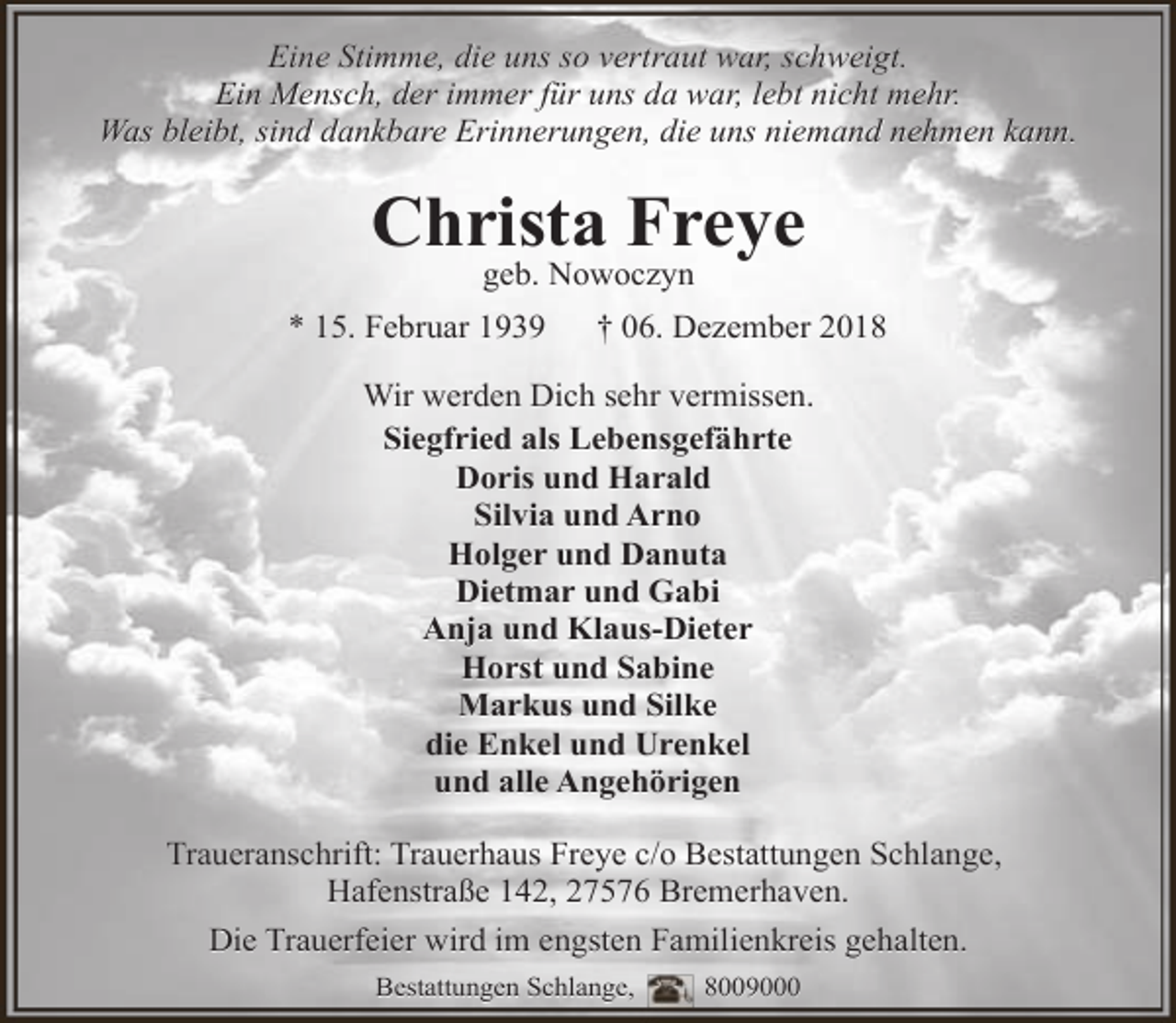 <p>Eine Stimme, die uns so vertraut war, schweigt.<br />Ein Mensch, der immer für uns da war, lebt nicht mehr.<br />Was bleibt, sind dankbare Erinnerungen, die uns niemand nehmen kann.</p>
<p>Christa Freye<br />geb. Nowoczyn</p>
<p>* 15. Februar 1939</p>
<p>† 06. Dezember 2018</p>
<p>Wir werden Dich sehr vermissen.<br />Siegfried als Lebensgefährte<br />Doris und Harald<br />Silvia und Arno<br />Holger und Danuta<br />Dietmar und Gabi<br />Anja und Klaus-Dieter<br />Horst und Sabine<br />Markus und Silke<br />die Enkel und Urenkel<br />und alle Angehörigen<br />Traueranschrift: Trauerhaus Freye c/o Bestattungen Schlange,<br />Hafenstraße 142, 27576 Bremerhaven.<br />Die Trauerfeier wird im engsten Familienkreis gehalten.<br />Bestattungen Schlange,</p>
<p>8009000</p>